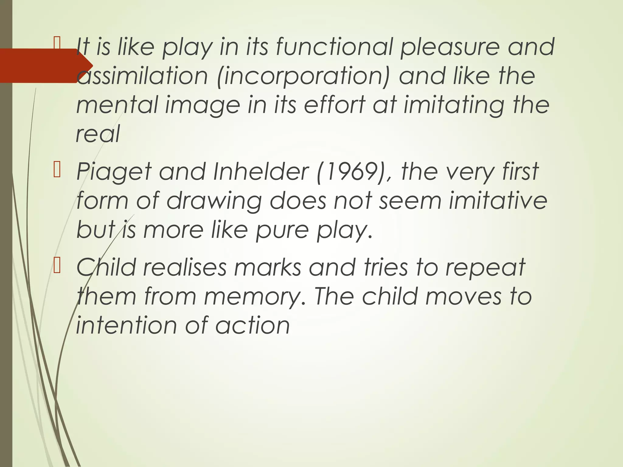  It is like play in its functional pleasure and
assimilation (incorporation) and like the
mental image in its effort at imitating the
real
 Piaget and Inhelder (1969), the very first
form of drawing does not seem imitative
but is more like pure play.
 Child realises marks and tries to repeat
them from memory. The child moves to
intention of action
 