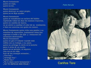 Muere lentamente  quien no viaja, quien no lee, Muere lentamente quien destruye su amor propio, quien no se deja ayudar. Muere lentamente quien se transforma en esclavo del hábito repitiendo todos los días los mismos trayectos, quien no cambia de marca, no se atreve a cambiar el color de su  vestimenta o bien no conversa con quien no conoce.  Muere lentamente quien evita una pasión y su remolino de emociones, justamente éstas que regresan el brillo a los ojos  y  restauran los corazones destrozados. Muere lentamente quien no gira el volante cuando está  infeliz con su trabajo, o su amor, quien no arriesga lo cierto ni lo incierto  para ir atrás de un sueño quien no se permite, ni siquiera  una vez en su vida, huir de los consejos sensatos... ¡ Vive hoy ! ¡ Arriesga hoy ! ¡ Hazlo hoy ! ¡ No te dejes morir lentamente ! ¡ NO TE IMPIDAS SER FELIZ ! Pablo Neruda Cariños Tere 