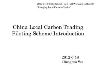 2012-6-18 ICLEI Global Town Hall Workshop in Rio+20
         “Emerging Local Cap-and-Trades”




China Local Carbon Trading
Piloting Scheme Introduction



                               2012-6-18
                               Changhua Wu
 