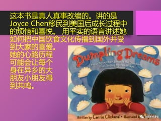 这本书是真人真事改编的。讲的是
Joyce Chen移民到美国后成长过程中
的烦恼和喜悦。 用平实的语言讲述她
如何把中国饮食文化传播到国外并受
到大家的喜爱。
她的心路历程
可能会让每个
身在异乡的大
朋友小朋友得
到共鸣。
 