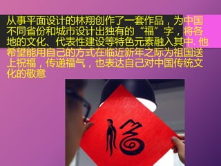 从事平面设计的林翔创作了一套作品，为中国
不同省份和城市设计出独有的“福”字，将各
地的文化、代表性建设等特色元素融入其中. 他
希望能用自己的方式在临近新年之际为祖国送
上祝福，传递福气，也表达自己对中国传统文
化的敬意
 