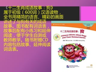 《十二生肖成语故事：狗》
属于初级（600词）汉语读物，
全书用精简的语言、精彩的画面
讲述了与狗有关的成语
故事。图书配有词语表，
故事后配有小练习和延伸
阅读，便于学生自测或
教师教学。随书附赠CD，
内容包括故事、延伸阅读、
词语表。
 
