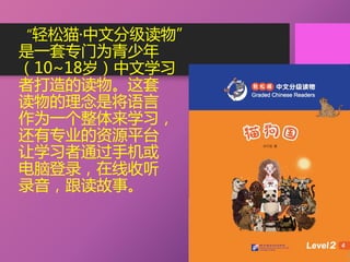“轻松猫·中文分级读物”
是一套专门为青少年
（10~18岁）中文学习
者打造的读物。这套
读物的理念是将语言
作为一个整体来学习，
还有专业的资源平台
让学习者通过手机或
电脑登录，在线收听
录音，跟读故事。
 
