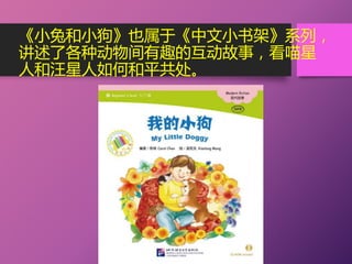 《小兔和小狗》也属于《中文小书架》系列，
讲述了各种动物间有趣的互动故事，看喵星
人和汪星人如何和平共处。
 