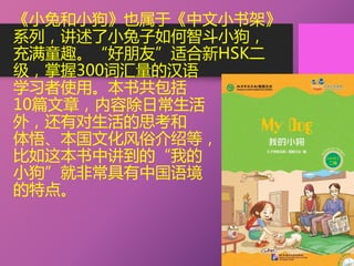 《小兔和小狗》也属于《中文小书架》
系列，讲述了小兔子如何智斗小狗，
充满童趣。“好朋友”适合新HSK二
级，掌握300词汇量的汉语
学习者使用。本书共包括
10篇文章，内容除日常生活
外，还有对生活的思考和
体悟、本国文化风俗介绍等，
比如这本书中讲到的“我的
小狗”就非常具有中国语境
的特点。
 