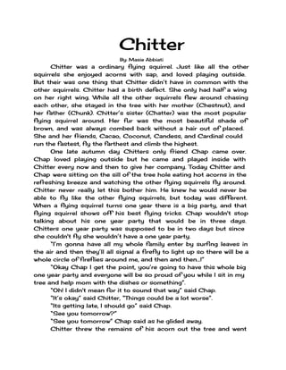 Chitter
By: Masie Abbiati
Chitter was a ordinary flying squirrel. Just like all the other
squirrels she enjoyed acorns with sap, and loved playing outside.
But their was one thing that Chitter didn’t have in common with the
other squirrels. Chitter had a birth defect. She only had half a wing
on her right wing. While all the other squirrels flew around chasing
each other, she stayed in the tree with her mother (Chestnut), and
her father (Chunk). Chitter’s sister (Chatter) was the most popular
flying squirrel around. Her fur was the most beautiful shade of
brown, and was always combed back without a hair out of placed.
She and her friends, Cacao, Coconut, Candess, and Cardinal could
run the fastest, fly the farthest and climb the highest.
One late autumn day Chitters only friend Chap came over.
Chap loved playing outside but he came and played inside with
Chitter every now and then to give her company. Today Chitter and
Chap were sitting on the sill of the tree hole eating hot acorns in the
refreshing breeze and watching the other flying squirrels fly around.
Chitter never really let this bother him. He knew he would never be
able to fly like the other flying squirrels, but today was different.
When a flying squirrel turns one year there is a big party, and that
flying squirrel shows off his best flying tricks. Chap wouldn't stop
talking about his one year party that would be in three days.
Chitters one year party was supposed to be in two days but since
she couldn't fly she wouldn’t have a one year party.
“I’m gonna have all my whole family enter by surfing leaves in
the air and then they’ll all signal a firefly to light up so there will be a
whole circle of fireflies around me, and then and then...!”
“Okay Chap I get the point, you’re going to have this whole big
one year party and everyone will be so proud of you while I sit in my
tree and help mom with the dishes or something”.
“Oh! I didn't mean for it to sound that way” said Chap.
“It’s okay” said Chitter, “Things could be a lot worse”.
“Its getting late, I should go” said Chap.
“See you tomorrow?”
“See you tomorrow” Chap said as he glided away.
Chitter threw the remains of his acorn out the tree and went
 