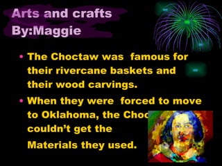 Arts and crafts By:Maggie The Choctaw was famous for their rivercane baskets and their wood carvings. When they were forced to move to Oklahoma, the Choctaws couldn’t get the Materials they used.