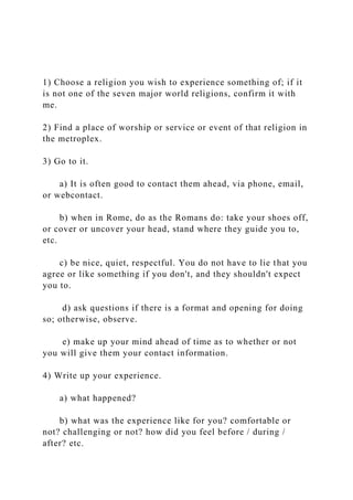 1) Choose a religion you wish to experience something of; if it
is not one of the seven major world religions, confirm it with
me.
2) Find a place of worship or service or event of that religion in
the metroplex.
3) Go to it.
a) It is often good to contact them ahead, via phone, email,
or webcontact.
b) when in Rome, do as the Romans do: take your shoes off,
or cover or uncover your head, stand where they guide you to,
etc.
c) be nice, quiet, respectful. You do not have to lie that you
agree or like something if you don't, and they shouldn't expect
you to.
d) ask questions if there is a format and opening for doing
so; otherwise, observe.
e) make up your mind ahead of time as to whether or not
you will give them your contact information.
4) Write up your experience.
a) what happened?
b) what was the experience like for you? comfortable or
not? challenging or not? how did you feel before / during /
after? etc.
 