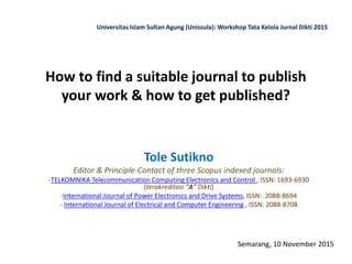 How to find a suitable journal to publish
your work & how to get published?
Tole Sutikno
Editor & Principle-Contact of three Scopus indexed journals:
-TELKOMNIKA Telecommunication Computing Electronics and Control , ISSN: 1693-6930
(terakreditasi “A” Dikti)
-International Journal of Power Electronics and Drive Systems, ISSN: 2088-8694
- International Journal of Electrical and Computer Engineering , ISSN: 2088-8708
Semarang, 10 November 2015
Universitas Islam Sultan Agung (Unissula): Workshop Tata Kelola Jurnal Dikti 2015
 