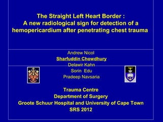 The Straight Left Heart Border :
   A new radiological sign for detection of a
hemopericardium after penetrating chest trauma


                      Andrew Nicol
                 Sharfuddin Chowdhury
                      Delawir Kahn
                       Sorin Edu
                   Pradeep Navsaria

                   Trauma Centre
                Department of Surgery
  Groote Schuur Hospital and University of Cape Town
                      SRS 2012
 