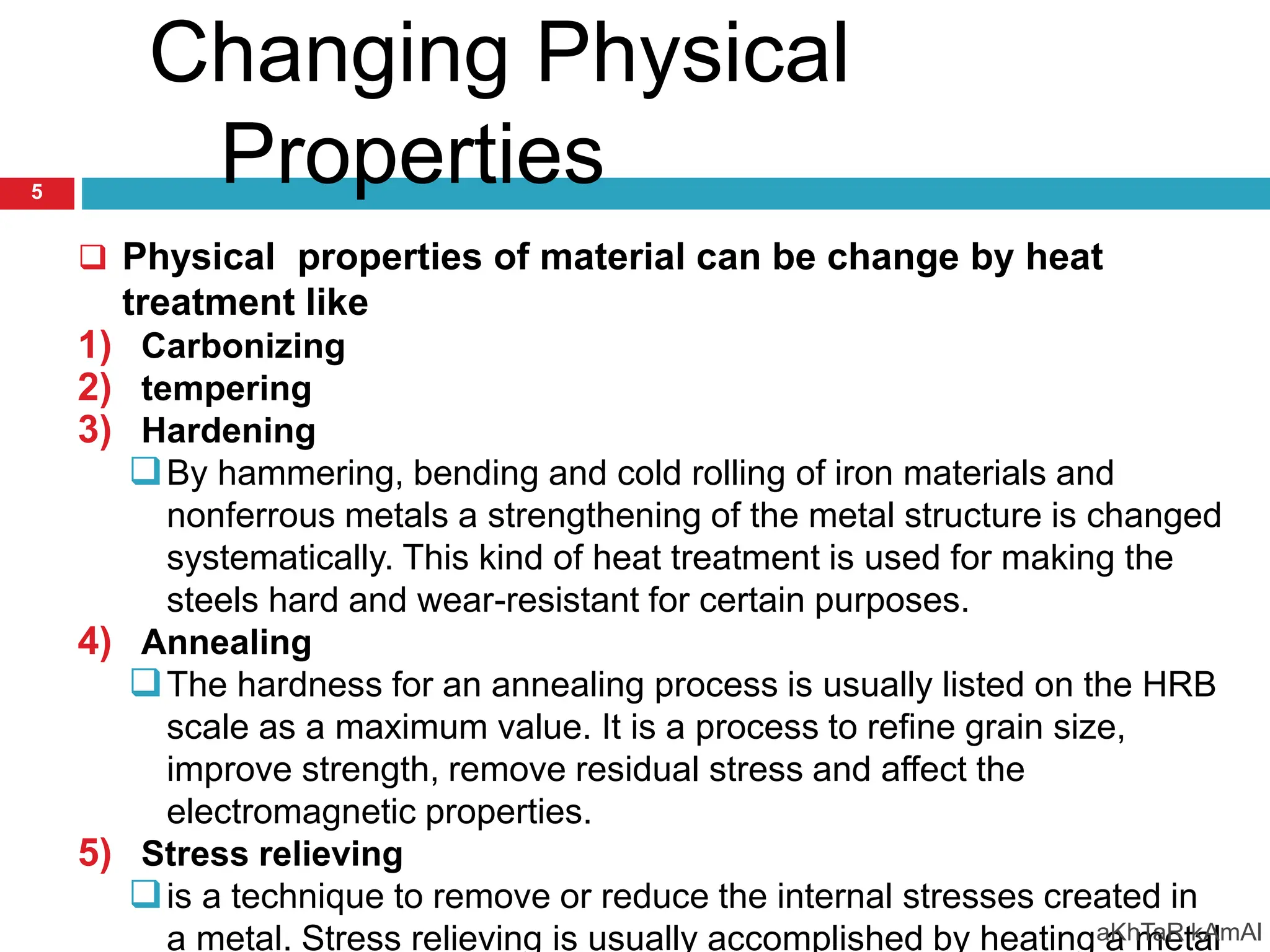 Changing Physical
Properties
 Physical properties of material can be change by heat
treatment like
1) Carbonizing
2) tempering
3) Hardening
By hammering, bending and cold rolling of iron materials and
nonferrous metals a strengthening of the metal structure is changed
systematically. This kind of heat treatment is used for making the
steels hard and wear-resistant for certain purposes.
4) Annealing
The hardness for an annealing process is usually listed on the HRB
scale as a maximum value. It is a process to refine grain size,
improve strength, remove residual stress and affect the
electromagnetic properties.
5) Stress relieving
is a technique to remove or reduce the internal stresses created in
a metal. Stress relieving is usually accomplished by heating a metal
aKhTaR kAmAl
5
 