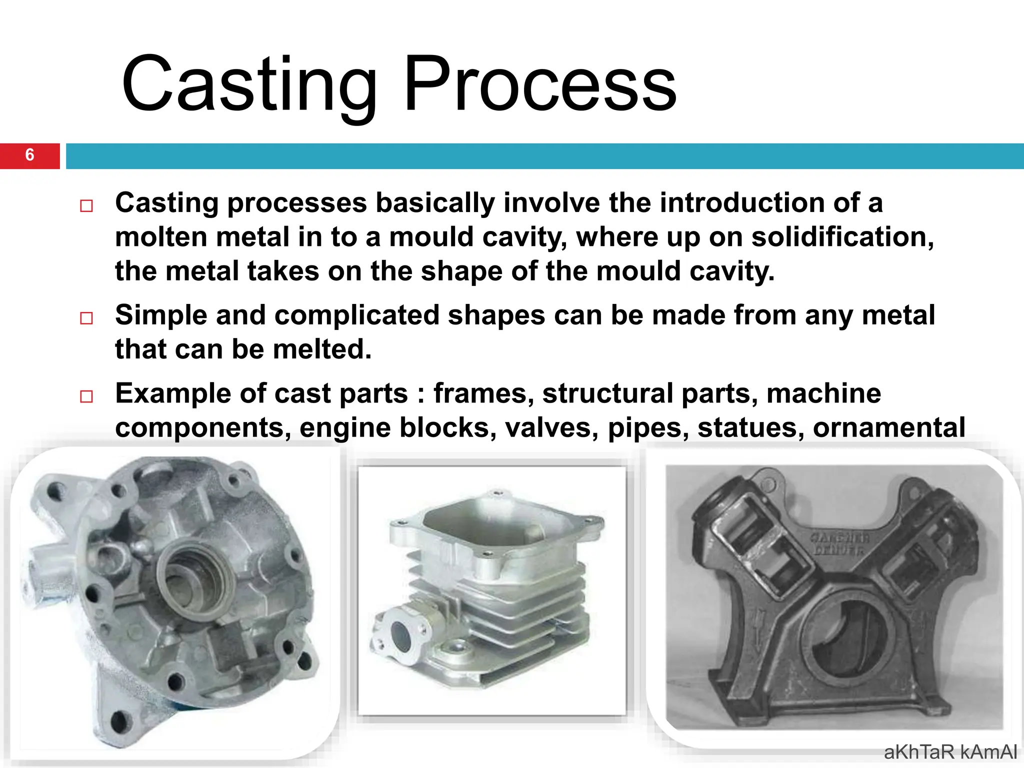 Casting Process
 Casting processes basically involve the introduction of a
molten metal in to a mould cavity, where up on solidification,
the metal takes on the shape of the mould cavity.
 Simple and complicated shapes can be made from any metal
that can be melted.
 Example of cast parts : frames, structural parts, machine
components, engine blocks, valves, pipes, statues, ornamental
artefacts…..
aKhTaR kAmAl
6
 