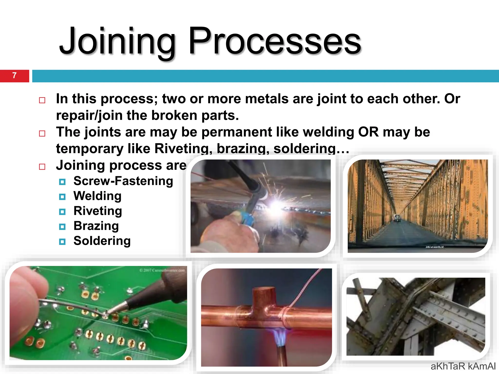 Joining Processes
 In this process; two or more metals are joint to each other. Or
repair/join the broken parts.
 The joints are may be permanent like welding OR may be
temporary like Riveting, brazing, soldering…
 Joining process are….
 Screw-Fastening
 Welding
 Riveting
 Brazing
 Soldering
aKhTaR kAmAl
7
 