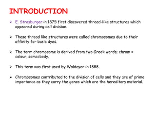  E. Strasburger in 1875 first discovered thread-like structures which
appeared during cell division.
 These thread like structures were called chromosomes due to their
affinity for basic dyes.
 The term chromosome is derived from two Greek words; chrom =
colour, soma=body.
 This term was first used by Waldeyer in 1888.
 Chromosomes contributed to the division of cells and they are of prime
importance as they carry the genes which are the hereditary material.
INTRODUCTION
 