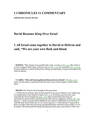 1 CHRONICLES 11 COMMENTARY
EDITED BY GLENN PEASE
David Becomes King Over Israel
1 All Israel came together to David at Hebron and
said, “We are your own flesh and blood.
BARNES, “This chapter runs parallel with 2 Sam. 5 as far as 1Ch_11:9, after which it
is to be compared with 2 Sam. 23:8-39 as far as 1Ch_11:40, the remainder 1Ch_11:41-47
being an addition, to which Samuel has nothing corresponding. Compare throughout the
notes in Samuel.
CLARKE, “Then all Israel gathered themselves to David - See 2Sa_5:1-10
(note), for the history contained in the first nine verses of this chapter, and the notes
there.
HENRY 1-9, “David is here brought to the possession.
I. Of the throne of Israel, after he had reigned seven years in Hebron, over Judah only.
In consideration of his relation to them (1Ch_11:1), his former good services, and
especially the divine designation (1Ch_11:2), they anointed him their king: he
covenanted to protect them, and they to bear faith and true allegiance to him, 1Ch_11:3.
Observe, 1. God's counsels will be fulfilled at last, whatever difficulties lie in the way. If
God had said, David shall rule, it is in vain to oppose it. 2. Men that have long stood in
their own light, when they have long wearied themselves with their lying vanities, it is to
be hoped, will understand the things that belong to their peace and return to their own
1
 