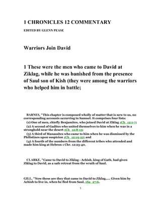 1 CHRONICLES 12 COMMENTARY
EDITED BY GLENN PEASE
Warriors Join David
1 These were the men who came to David at
Ziklag, while he was banished from the presence
of Saul son of Kish (they were among the warriors
who helped him in battle;
BARNES, "This chapter is composed wholly of matter that is new to us, no
corresponding accounts occurring in Samuel. It comprises four lists:
(1) One of men, chiefly Benjamites, who joined David at Ziklag 1Ch_12:1-7;
(2) A second of Gadites who united themselves to him when he was in a
stronghold near the desert 1Ch_12:8-15;
(3) A third of Manassites who came to him when he was dismissed by the
Philistines upon suspicion 1Ch_12:19-22; and
(4) A fourth of the numbers from the different tribes who attended and
made him king at Hebron 1 Chr. 12:23-40.
CLARKE, "Came to David to Ziklag - Achish, king of Gath, had given
Ziklag to David, as a safe retreat from the wrath of Saul.
GILL, "Now these are they that came to David to Ziklag,.... Given him by
Achish to live in, when he fled from Saul, 1Sa_27:6.
1
 