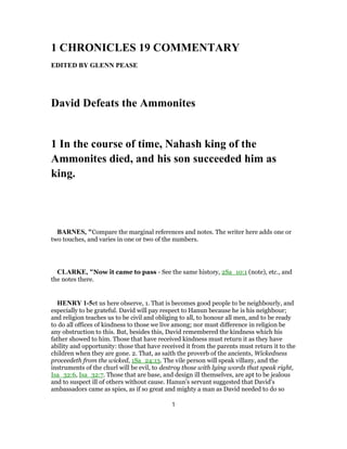 1 CHRONICLES 19 COMMENTARY
EDITED BY GLENN PEASE
David Defeats the Ammonites
1 In the course of time, Nahash king of the
Ammonites died, and his son succeeded him as
king.
BARNES, "Compare the marginal references and notes. The writer here adds one or
two touches, and varies in one or two of the numbers.
CLARKE, "Now it came to pass - See the same history, 2Sa_10:1 (note), etc., and
the notes there.
HENRY 1-5et us here observe, 1. That is becomes good people to be neighbourly, and
especially to be grateful. David will pay respect to Hanun because he is his neighbour;
and religion teaches us to be civil and obliging to all, to honour all men, and to be ready
to do all offices of kindness to those we live among; nor must difference in religion be
any obstruction to this. But, besides this, David remembered the kindness which his
father showed to him. Those that have received kindness must return it as they have
ability and opportunity: those that have received it from the parents must return it to the
children when they are gone. 2. That, as saith the proverb of the ancients, Wickedness
proceedeth from the wicked, 1Sa_24:13. The vile person will speak villany, and the
instruments of the churl will be evil, to destroy those with lying words that speak right,
Isa_32:6, Isa_32:7. Those that are base, and design ill themselves, are apt to be jealous
and to suspect ill of others without cause. Hanun's servant suggested that David's
ambassadors came as spies, as if so great and mighty a man as David needed to do so
1
 