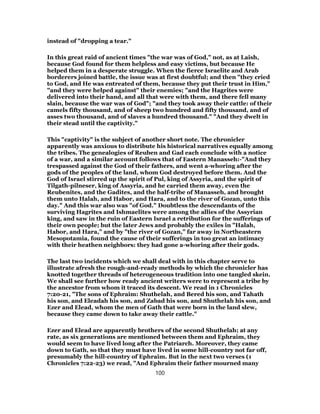 instead of "dropping a tear."
In this great raid of ancient times "the war was of God," not, as at Laish,
because God found for them helpless and easy victims, but because He
helped them in a desperate struggle. When the fierce Israelite and Arab
borderers joined battle, the issue was at first doubtful; and then "they cried
to God, and He was entreated of them, because they put their trust in Him,"
"and they were helped against" their enemies; "and the Hagrites were
delivered into their hand, and all that were with them, and there fell many
slain, because the war was of God"; "and they took away their cattle: of their
camels fifty thousand, and of sheep two hundred and fifty thousand, and of
asses two thousand, and of slaves a hundred thousand." "And they dwelt in
their stead until the captivity."
This "captivity" is the subject of another short note. The chronicler
apparently was anxious to distribute his historical narratives equally among
the tribes. The genealogies of Reuben and Gad each conclude with a notice
of a war, and a similar account follows that of Eastern Manasseh:-"And they
trespassed against the God of their fathers, and went a-whoring after the
gods of the peoples of the land, whom God destroyed before them. And the
God of Israel stirred up the spirit of Pul, king of Assyria, and the spirit of
Tilgath-pilneser, king of Assyria, and he carried them away, even the
Reubenites, and the Gadites, and the half-tribe of Manasseh, and brought
them unto Halah, and Habor, and Hara, and to the river of Gozan, unto this
day." And this war also was "of God." Doubtless the descendants of the
surviving Hagrites and Ishmaelites were among the allies of the Assyrian
king, and saw in the ruin of Eastern Israel a retribution for the sufferings of
their own people; but the later Jews and probably the exiles in "Halah,
Habor, and Hara," and by "the river of Gozan," far away in Northeastern
Mesopotamia, found the cause of their sufferings in too great an intimacy
with their heathen neighbors: they had gone a-whoring after their gods.
The last two incidents which we shall deal with in this chapter serve to
illustrate afresh the rough-and-ready methods by which the chronicler has
knotted together threads of heterogeneous tradition into one tangled skein.
We shall see further how ready ancient writers were to represent a tribe by
the ancestor from whom it traced its descent. We read in 1 Chronicles
7:20-21, "The sons of Ephraim: Shuthelah, and Bered his son, and Tahath
his son, and Eleadah his son, and Zabad his son, and Shuthelah his son, and
Ezer and Elead, whom the men of Gath that were born in the land slew,
because they came down to take away their cattle."
Ezer and Elead are apparently brothers of the second Shuthelah; at any
rate, as six generations are mentioned between them and Ephraim, they
would seem to have lived long after the Patriarch. Moreover, they came
down to Gath, so that they must have lived in some hill-country not far off,
presumably the hill-country of Ephraim. But in the next two verses (1
Chronicles 7:22-23) we read, "And Ephraim their father mourned many
100
 