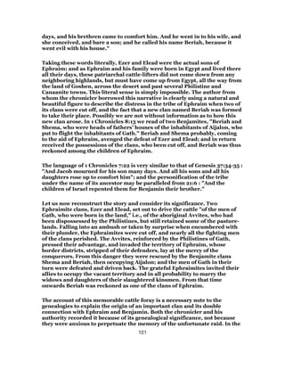 days, and his brethren came to comfort him. And he went in to his wife, and
she conceived, and bare a son; and he called his name Beriah, because it
went evil with his house."
Taking these words literally, Ezer and Elead were the actual sons of
Ephraim; and as Ephraim and his family were born in Egypt and lived there
all their days, these patriarchal cattle-lifters did not come down from any
neighboring highlands, but must have come up from Egypt, all the way from
the land of Goshen, across the desert and past several Philistine and
Canaanite towns. This literal sense is simply impossible. The author from
whom the chronicler borrowed this narrative is clearly using a natural and
beautiful figure to describe the distress in the tribe of Ephraim when two of
its clans were cut off, and the fact that a new clan named Beriah was formed
to take their place. Possibly we are not without information as to how this
new clan arose. In 1 Chronicles 8:13 we read of two Benjamites, "Beriah and
Shema, who were heads of fathers’ houses of the inhabitants of Aijalon, who
put to flight the inhabitants of Gath." Beriah and Shema probably, coming
to the aid of Ephraim, avenged the defeat of Ezer and Elead; and in return
received the possessions of the clans, who been cut off, and Beriah was thus
reckoned among the children of Ephraim.
The language of 1 Chronicles 7:22 is very similar to that of Genesis 37:34-35 :
"And Jacob mourned for his son many days. And all his sons and all his
daughters rose up to comfort him"; and the personification of the tribe
under the name of its ancestor may be paralleled from 21:6 : "And the
children of Israel repented them for Benjamin their brother."
Let us now reconstruct the story and consider its significance. Two
Ephraimite clans, Ezer and Elead, set out to drive the cattle "of the men of
Gath, who were born in the land," i.e., of the aboriginal Avvites, who had
been dispossessed by the Philistines, but still retained some of the pasture-
lands. Falling into an ambush or taken by surprise when encumbered with
their plunder, the Ephraimites were cut off, and nearly all the fighting men
of the clans perished. The Avvites, reinforced by the Philistines of Gath,
pressed their advantage, and invaded the territory of Ephraim, whose
border districts, stripped of their defenders, lay at the mercy of the
conquerors. From this danger they were rescued by the Benjamite clans
Shema and Beriah, then occupying Aijalon; and the men of Gath in their
turn were defeated and driven back. The grateful Ephraimites invited their
allies to occupy the vacant territory and in all probability to marry the
widows and daughters of their slaughtered kinsmen. From that time
onwards Beriah was reckoned as one of the clans of Ephraim.
The account of this memorable cattle foray is a necessary note to the
genealogies to explain the origin of an important clan and its double
connection with Ephraim and Benjamin. Both the chronicler and his
authority recorded it because of its genealogical significance, not because
they were anxious to perpetuate the memory of the unfortunate raid. In the
101
 
