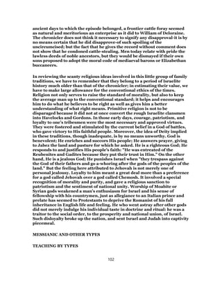 ancient days to which the episode belonged, a frontier cattle foray seemed
as natural and meritorious an enterprise as it did to William of Deloraine.
The chronicler does not think it necessary to signify any disapproval-it is by
no means certain that he did disapprove-of such spoiling of the
uncircumcised; but the fact that he gives the record without comment does
not show that he condoned cattle-stealing. Men today relate with pride the
lawless deeds of noble ancestors, but they would be dismayed if their own
sons proposed to adopt the moral code of mediaeval barons or Elizabethan
buccaneers.
In reviewing the scanty religious ideas involved in this little group of family
traditions, we have to remember that they belong to a period of Israelite
history much older than that of the chronicler; in estimating their value, we
have to make large allowance for the conventional ethics of the times.
Religion not only serves to raise the standard of morality, but also to keep
the average man up to the conventional standard; it helps and encourages
him to do what he believes to be right as well as gives him a better
understanding of what right means. Primitive religion is not to be
disparaged because it did not at once convert the rough Israelite clansmen
into Havelocks and Gordons. In those early days, courage, patriotism, and
loyalty to one’s tribesmen were the most necessary and approved virtues.
They were fostered and stimulated by the current belief in a God of battles,
who gave victory to His faithful people. Moreover, the idea of Deity implied
in these traditions, though inadequate, is by no means unworthy. God is
benevolent; He enriches and succors His people; He answers prayer, giving
to Jabez the land and pasture for which he asked. He is a righteous God; He
responds to and justifies His people’s faith: "He was entreated of the
Reubenites and Gadites because they put their trust in Him." On the other
hand, He is a jealous God; He punishes Israel when "they trespass against
the God of their fathers and go a-whoring after the gods of the peoples of the
land." But the feeling here attributed to Jehovah is not merely one of
personal jealousy. Loyalty to him meant a great deal more than a preference
for a god called Jehovah over a god called Chemosh. It involved a special
recognition of morality and purity, and gave a religious sanction to
patriotism and the sentiment of national unity. Worship of Moabite or
Syrian gods weakened a man’s enthusiasm for Israel and his sense of
fellowship with his countrymen, just as allegiance to an Italian prince and
prelate has seemed to Protestants to deprive the Romanist of his full
inheritance in English life and feeling. He who went astray after other gods
did not merely indulge his individual taste in doctrine and ritual: he was a
traitor to the social order, to the prosperity and national union, of Israel.
Such disloyalty broke up the nation, and sent Israel and Judah into captivity
piecemeal.
MESSIANIC AND OTHER TYPES
TEACHING BY TYPES
102
 