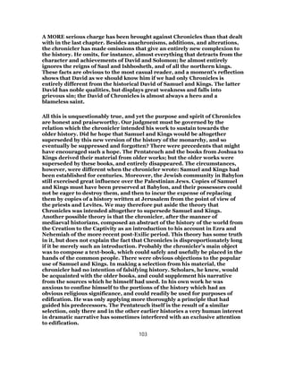 A MORE serious charge has been brought against Chronicles than that dealt
with in the last chapter. Besides anachronisms, additions, and alterations,
the chronicler has made omissions that give an entirely new complexion to
the history. He omits, for instance, almost everything that detracts from the
character and achievements of David and Solomon; he almost entirely
ignores the reigns of Saul and Ishbosheth, and of all the northern kings.
These facts are obvious to the most casual reader, and a moment’s reflection
shows that David as we should know him if we had only Chronicles is
entirely different from the historical David of Samuel and Kings. The latter
David has noble qualities, but displays great weakness and falls into
grievous sin; the David of Chronicles is almost always a hero and a
blameless saint.
All this is unquestionably true, and yet the purpose and spirit of Chronicles
are honest and praiseworthy. Our judgment must be governed by the
relation which the chronicler intended his work to sustain towards the
older history. Did he hope that Samuel and Kings would be altogether
superseded by this new version of the history of the monarchy, and so
eventually be suppressed and forgotten? There were precedents that might
have encouraged such a hope. The Pentateuch and the books from Joshua to
Kings derived their material from older works; but the older works were
superseded by these books, and entirely disappeared. The circumstances,
however, were different when the chronicler wrote: Samuel and Kings had
been established for centuries. Moreover, the Jewish community in Babylon
still exercised great influence over the Palestinian Jews. Copies of Samuel
and Kings must have been preserved at Babylon, and their possessors could
not be eager to destroy them, and then to incur the expense of replacing
them by copies of a history written at Jerusalem from the point of view of
the priests and Levites. We may therefore put aside the theory that
Chronicles was intended altogether to supersede Samuel and Kings.
Another possible theory is that the chronicler, after the manner of
mediaeval historians, composed an abstract of the history of the world from
the Creation to the Captivity as an introduction to his account in Ezra and
Nehemiah of the more recent post-Exilic period. This theory has some truth
in it, but does not explain the fact that Chronicles is disproportionately long
if it be merely such an introduction. Probably the chronicler’s main object
was to compose a text-book, which could safely and usefully be placed in the
hands of the common people. There were obvious objections to the popular
use of Samuel and Kings. In making a selection from his material, the
chronicler had no intention of falsifying history. Scholars, he knew, would
be acquainted with the older books, and could supplement his narrative
from the sources which he himself had used. In his own work he was
anxious to confine himself to the portions of the history which had an
obvious religious significance, and could readily be used for purposes of
edification. He was only applying more thoroughly a principle that had
guided his predecessors. The Pentateuch itself is the result of a similar
selection, only there and in the other earlier histories a very human interest
in dramatic narrative has sometimes interfered with an exclusive attention
to edification.
103
 