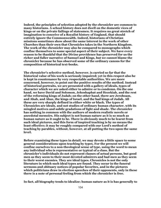 Indeed, the principles of selection adopted by the chronicler are common to
many historians. A school history does not dwell on the domestic vices of
kings or on the private failings of statesmen. It requires no great stretch of
imagination to conceive of a Royalist history of England, that should
entirely ignore the Commonwealth. Indeed, historians of Christian
missions sometimes show about the same interest in the work of other
Churches than their own that Chronicles takes in the Northern Kingdom.
The work of the chronicler may also be compared to monographs which
confine themselves to some special aspect of their subject. We have every
reason to be thankful that the Divine providence has preserved for us the
richer and fuller narrative of Samuel and Kings, but we cannot blame the
chronicler because he has observed some of the ordinary canons for the
composition of historical text-books.
The chronicler’s selective method, however, is carried so far that the
historical value of his work is seriously impaired; yet in this respect also he
is kept in countenance by very respectable authorities. We are more
concerned, however, to point out the positive results of the method. Instead
of historical portraits, we are presented with a gallery of ideals, types of
character which we are asked either to admire or to condemn. On the one
hand, we have David and Solomon, Jehoshaphat and Hezekiah, and the rest
of the reforming kings of Judah; on the other hand, there are Jeroboam,
and Ahab, and Ahaz, the kings of Israel, and the bad kings of Judah. All
these are very sharply defined in either white or black. The types of
Chronicles are ideals, and not studies of ordinary human character, with its
mingled motives and subtle gradations of light and shade. The chronicler
has nothing in common with the authors of modern realistic novels or
anecdotal memoirs. His subject is not human nature as it is so much as
human nature as it ought to be. There is obviously much to be learnt from
such ideal pictures, and this form of inspired teaching is by no means the
least effective; it may be roughly compared with our Lord’s method of
teaching by parables, without, however, at all putting the two upon the same
level.
Before examining these types in detail, we may devote a little space to some
general considerations upon teaching by types. For the present we will
confine ourselves to a non-theological sense of type, using the word to mean
any individual who is representative or typical of a class. But the
chronicler’s individuals do not represent classes of actual persons, but good
men as they seem to their most devoted admirers and bad men as they seem
to their worst enemies. They are ideal types. Chronicles is not the only
literature in which such ideal types are found. They occur in the funeral
sermons and obituary notices of popular favorites, and in the pictures
which politicians draw in election speeches of their opponents, only in these
there is a note of personal feeling from which the chronicler is free.
In fact, all biography tends to idealize; human nature as it is has generally to
104
 
