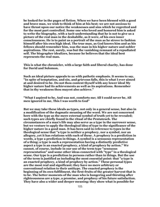 be looked for in the pages of fiction. When we have been blessed with a good
and brave man, we wish to think of him at his best; we are not anxious to
have thrust upon our notice the weaknesses and sins which he regretted and
for the most part controlled. Some one who loved and honored him is asked
to write the biography, with a tacit understanding that he is not to give us a
picture of the real man in the deshabille, as it were, of his own inner
consciousness. He is to paint us a portrait of the man as he strove to fashion
himself after his own high ideal. The true man, as God knows him and as his
fellows should remember him, was the man in his higher nature and nobler
aspirations. The rest, surely, was but the vanishing remnant of a repudiated
self. The biographer idealizes, because he believes that the ideal best
represents the real man.
This is what the chronicler, with a large faith and liberal charity, has done
for David and Solomon.
Such an ideal picture appeals to us with pathetic emphasis. It seems to say,
"In spite of temptation, and sin, and grievous falls, this is what I ever aimed
at and desired to be. Do not thou content thyself with any lower ideal My
higher nature had its achievements as well as its aspirations. Remember
that in thy weakness thou mayest also achieve."
"What I aspired to be, And was not, comforts me; All I could never be, All
men ignored in me, This I was worth to God"
But we may take these ideals as types, not only in a general sense, but also in
a modification of the dogmatic meaning of the word. We are not concerned
here with the type as the mere external symbol of truth yet to be revealed;
such types are chiefly found in the ritual of the Pentateuch. The
circumstances of a man’s life may also serve as a type in the narrower sense,
but we venture to apply the theological idea of type to the significance of the
higher nature in a good man. It has been said in reference to types in the
theological sense that "a type is neither a prophecy, nor a symbol, nor an
allegory, yet it has relations with each of these. A prophecy is a prediction in
words, a type a prediction in things. A symbol is a sensuous representation
of a thing; a type is such a representation having a distinctly predictive
aspect a type is an enacted prophecy, a kind of prophecy by action." We
cannot, of course, include in our use of the term type "sensuous
representation" and some other ideas connected with "type" in a theological
sense. Our type is a prediction in persons rather than in things. But the use
of the term is justified as including the most essential point: that "a type is
an enacted prophecy, a kind of prophecy by action." These personal types
are the most real and significant; they have no mere arbitrary or
conventional relation to their antitype. The enacted prophecy is the
beginning of its own fulfillment, the first-fruits of the greater harvest that is
to be. The better moments of the man who is hungering and thirsting after
righteousness are a type, a promise, and prophecy of his future satisfaction.
They have also a wider and deeper meaning: they show what is possible for
105
 