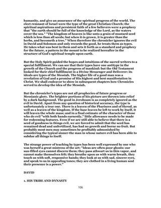 humanity, and give an assurance of the spiritual progress of the world. The
elect remnant of Israel were the type of the great Christian Church; the
spiritual aspirations and persistent faith of a few believers were a prophecy
that "the earth should be full of the knowledge of the Lord, as the waters
cover the sea." "The kingdom of heaven is like unto a grain of mustard seed
which is less than all seeds; but when it-is grown, it is greater than the
herbs, and becometh a tree." When therefore the chronicler ignores the evil
in David and Solomon and only records the good, he treats them as types.
He takes what was best in them and sets it forth as a standard and prophecy
for the future, a pattern in the mount to be realized hereafter in the
structure of God’s spiritual temple upon earth.
But the Holy Spirit guided the hopes and intuitions of the sacred writers to a
special fulfillment. We can see that their types have one antitype in the
growth of the Church and the progress of mankind: but the Old Testament
looked for their chief fulfillment in a Divine Messenger and Deliverer: its
ideals are types of the Messiah. The higher life of a good man was a
revelation of God and a promise of His highest and best manifestation in
Christ. We shall endeavor to show in subsequent chapters how Chronicles
served to develop the idea of the Messiah.
But the chronicler’s types are not all prophecies of future progress or
Messianic glory. The brighter portions of his picture are thrown into relief
by a dark background. The good in Jeroboam is as completely ignored as the
evil in David. Apart from any question of historical accuracy, the type is
unfortunately a true one. There is a leaven of the Pharisees and of Herod, as
well as a leaven of the kingdom. If the base leaven be left to work by itself, it
will leaven the whole mass; and in a final estimate of the character of those
who do evil "with both hands earnestly," little allowance needs to be made
for redeeming features. Even if we are still able to believe that there is a
seed of goodness in things evil, we are forced to admit that the seed has
remained dead and unfertilized, has had no growth and borne no fruit. But
probably most men may sometimes be profitably admonished by
considering the typical sinner-the man in whose nature evil has been able to
subdue all things to itself.
The strange power of teaching by types has been well expressed by one who
was herself a great mistress of the art: "Ideas are often poor ghosts: our
sun-filled eyes cannot discern them; they pass athwart us in thin vapor, and
cannot make themselves felt; they breathe upon us with warm breath, they
touch us with soft, responsive hands; they look at us with sad, sincere eyes,
and speak to us in appealing tones; they are clothed in a living human soul
their presence is a power."
DAVID
1. HIS TRIBE AND DYNASTY
106
 