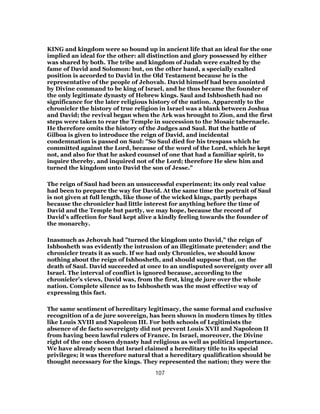 KING and kingdom were so bound up in ancient life that an ideal for the one
implied an ideal for the other: all distinction and glory possessed by either
was shared by both. The tribe and kingdom of Judah were exalted by the
fame of David and Solomon: but, on the other hand, a specially exalted
position is accorded to David in the Old Testament because he is the
representative of the people of Jehovah. David himself had been anointed
by Divine command to be king of Israel, and he thus became the founder of
the only legitimate dynasty of Hebrew kings. Saul and Ishbosheth had no
significance for the later religious history of the nation. Apparently to the
chronicler the history of true religion in Israel was a blank between Joshua
and David; the revival began when the Ark was brought to Zion, and the first
steps were taken to rear the Temple in succession to the Mosaic tabernacle.
He therefore omits the history of the Judges and Saul. But the battle of
Gilboa is given to introduce the reign of David, and incidental
condemnation is passed on Saul: "So Saul died for his trespass which he
committed against the Lord, because of the word of the Lord, which he kept
not, and also for that he asked counsel of one that had a familiar spirit, to
inquire thereby, and inquired not of the Lord; therefore He slew him and
turned the kingdom unto David the son of Jesse."
The reign of Saul had been an unsuccessful experiment; its only real value
had been to prepare the way for David. At the same time the portrait of Saul
is not given at full length, like those of the wicked kings, partly perhaps
because the chronicler had little interest for anything before the time of
David and the Temple but partly, we may hope, because the record of
David’s affection for Saul kept alive a kindly feeling towards the founder of
the monarchy.
Inasmuch as Jehovah had "turned the kingdom unto David," the reign of
Ishbosheth was evidently the intrusion of an illegitimate pretender; and the
chronicler treats it as such. If we had only Chronicles, we should know
nothing about the reign of Ishbosheth, and should suppose that, on the
death of Saul. David succeeded at once to an undisputed sovereignty over all
Israel. The interval of conflict is ignored because, according to the
chronicler’s views, David was, from the first, king de jure over the whole
nation. Complete silence as to Ishbosheth was the most effective way of
expressing this fact.
The same sentiment of hereditary legitimacy, the same formal and exclusive
recognition of a de jure sovereign, has been shown in modern times by titles
like Louis XVIII and Napoleon III. For both schools of Legitimists the
absence of de facto sovereignty did not prevent Louis XVII and Napoleon II
from having been lawful rulers of France. In Israel, moreover, the Divine
right of the one chosen dynasty had religious as well as political importance.
We have already seen that Israel claimed a hereditary title to its special
privileges; it was therefore natural that a hereditary qualification should be
thought necessary for the kings. They represented the nation; they were the
107
 