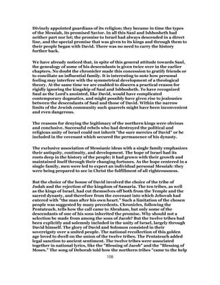 Divinely appointed guardians of its religion; they became in time the types
of the Messiah, its promised Savior. In all this Saul and Ishbosheth had
neither part nor lot; the promise to Israel had always descended in a direct
line, and the special promise that was given to its kings and through them to
their people began with David. There was no need to carry the history
further back.
We have already noticed that, in spite of this general attitude towards Saul,
the genealogy of some of his descendants is given twice over in the earlier
chapters. No doubt the chronicler made this concession to gratify friends or
to conciliate an influential family. It is interesting to note how personal
feeling may interfere with the symmetrical development of a theological
theory. At the same time we are enabled to discern a practical reason for
rigidly ignoring the kingship of Saul and Ishbosheth. To have recognized
Saul as the Lord’s anointed, like David, would have complicated
contemporary dogmatics, and might possibly have given rise to jealousies
between the descendants of Saul and those of David. Within the narrow
limits of the Jewish community such quarrels might have been inconvenient
and even dangerous.
The reasons for denying the legitimacy of the northern kings were obvious
and conclusive. Successful rebels who had destroyed the political and
religious unity of Israel could not inherit "the sure mercies of David" or be
included in the covenant which secured the permanence of his dynasty.
The exclusive association of Messianic ideas with a single family emphasizes
their antiquity, continuity, and development. The hope of Israel had its
roots deep in the history of the people; it had grown with their growth and
maintained itself through their changing fortunes. As the hope centered in a
single family, men were led to expect an individual personal Messiah: they
were being prepared to see in Christ the fulfillment of all righteousness.
But the choice of the house of David involved the choice of the tribe of
Judah and the rejection of the kingdom of Samaria. The ten tribes, as well
as the kings of Israel, had cut themselves off both from the Temple and the
sacred dynasty, and therefore from the covenant into which Jehovah had
entered with "the man after his own heart." Such a limitation of the chosen
people was suggested by many precedents. Chronicles, following the
Pentateuch, tells how the call came to Abraham, but only some of the
descendants of one of his sons inherited the promise. Why should not a
selection be made from among the sons of Jacob? But the twelve tribes had
been explicitly and solemnly included in the unity of Israel, largely through
David himself. The glory of David and Solomon consisted in their
sovereignty over a united people. The national recollection of this golden
age loved to dwell on the union of the twelve tribes. The Pentateuch added
legal sanction to ancient sentiment. The twelve tribes were associated
together in national lyrics, like the "Blessing of Jacob" and the "Blessing of
Moses." The song of Deborah told how the northern tribes "came to the help
108
 