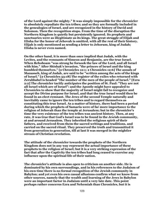 of the Lord against the mighty." It was simply impossible for the chronicler
to absolutely repudiate the ten tribes; and so they are formally included in
the genealogies of Israel, and are recognized in the history of David and
Solomon. Then the recognition stops. From the time of the disruption the
Northern Kingdom is quietly but persistently ignored. Its prophets and
sanctuaries were as illegitimate as its kings. The great struggle of Elijah and
Elisha for the honor of Jehovah is omitted, with all the rest of their history.
Elijah is only mentioned as sending a letter to Jehoram, king of Judah;
Elisha is never even named.
On the other hand, it is more than once implied that Judah, with the
Levites, and the remnants of Simeon and Benjamin, are the true Israel.
When Rehoboam "was strong he forsook the law of the Lord, and all Israel
with him." After Shishak’s invasion, "the princes of Israel and the king
humbled themselves." [2 Chronicles 12:1; 2 Chronicles 12:6] The annals of
Manasseh, king of Judah, are said to be "written among the acts of the kings
of Israel." [2 Chronicles 33:18] The register of the exiles who returned with
Zerubbabel is headed "The number of the men of the people of Israel." [Ezra
2:2] The chronicler tacitly anticipates the position of St. Paul: "They are not
all Israel which are of Israel": and the Apostle might have appealed to
Chronicles to show that the majority of Israel might fail to recognize and
accept the Divine purpose for Israel, and that the true Israel would then be
found in an elect remnant. The Jews of the second Temple naturally and
inevitably came to ignore the ten tribes and to regard themselves as
constituting this true Israel. As a matter of history, there had been a period
during which the prophets of Samaria were of far more importance to the
religion of Jehovah than the temple at Jerusalem; but in the chronicler’s
time the very existence of the ten tribes was ancient history. Then, at any
rate, it was true that God’s Israel was to be found in the Jewish community,
at and around Jerusalem. They inherited the religious spirit of their
fathers, and received from them the sacred writings and traditions, and
carried on the sacred ritual. They preserved the truth and transmitted it
from generation to generation, till at last it was merged in the mightier
stream of Christian revelation.
The attitude of the chronicler towards the prophets of the Northern
Kingdom does not in any way represent the actual importance of these
prophets to the religion of Israel; but it is a very striking expression of the
fact that after the Captivity the ten tribes had long ceased to exercise any
influence upon the spiritual life of their nation.
The chronicler’s attitude is also open to criticism on another side. He is
dominated by his own surroundings, and in his references to the Judaism of
his own time there is no formal recognition of the Jewish community in
Babylon; and yet even his own casual allusions confirm what we know from
other sources, namely that the wealth and learning of the Jews in Babylon
were an important factor in Judaism until a very late date. This point
perhaps rather concerns Ezra and Nehemiah than Chronicles, but it is
109
 