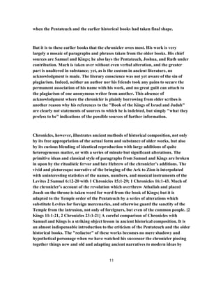 when the Pentateuch and the earlier historical books had taken final shape.
But it is to these earlier books that the chronicler owes most. His work is very
largely a mosaic of paragraphs and phrases taken from the older books. His chief
sources are Samuel and Kings; he also lays the Pentateuch, Joshua, and Ruth under
contribution. Much is taken over without even verbal alteration, and the greater
part is unaltered in substance; yet, as is the custom in ancient literature, no
acknowledgment is made. The literary conscience was not yet aware of the sin of
plagiarism. Indeed, neither an author nor his friends took any pains to secure the
permanent association of his name with his work, and no great guilt can attach to
the plagiarism of one anonymous writer from another. This absence of
acknowledgment where the chronicler is plainly borrowing from elder scribes is
another reason why his references to the "Book of the Kings of Israel and Judah"
are clearly not statements of sources to which he is indebted, but simply "what they
profess to be" indications of the possible sources of further information.
Chronicles, however, illustrates ancient methods of historical composition, not only
by its free appropriation of the actual form and substance of older works, but also
by its curious blending of identical reproduction with large additions of quite
heterogeneous matter, or with a series of minute but significant alterations. The
primitive ideas and classical style of paragraphs from Samuel and Kings are broken
in upon by the ritualistic fervor and late Hebrew of the chronicler’s additions. The
vivid and picturesque narrative of the bringing of the Ark to Zion is interpolated
with uninteresting statistics of the names, numbers, and musical instruments of the
Levites 2 Samuel 6:12-20 with 1 Chronicles 15:1-29; 1 Chronicles 16:1-43. Much of
the chronicler’s account of the revolution which overthrew Athaliah and placed
Joash on the throne is taken word for word from the book of Kings; but it is
adapted to the Temple order of the Pentateuch by a series of alterations which
substitute Levites for foreign mercenaries, and otherwise guard the sanctity of the
Temple from the intrusion, not only of foreigners, but even of the common people. [2
Kings 11:1-21, 2 Chronicles 23:1-21] A careful comparison of Chronicles with
Samuel and Kings is a striking object lesson in ancient historical composition. It is
an almost indispensable introduction to the criticism of the Pentateuch and the older
historical books. The "redactor" of these works becomes no mere shadowy and
hypothetical personage when we have watched his successor the chronicler piecing
together things new and old and adapting ancient narratives to modern ideas by
11
 