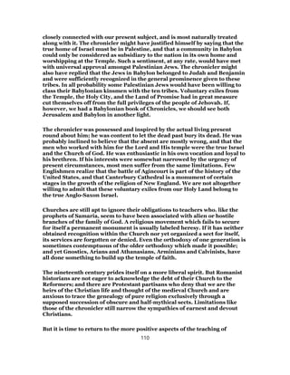 closely connected with our present subject, and is most naturally treated
along with it. The chronicler might have justified himself by saying that the
true home of Israel must be in Palestine, and that a community in Babylon
could only be considered as subsidiary to the nation in its own home and
worshipping at the Temple. Such a sentiment, at any rate, would have met
with universal approval amongst Palestinian Jews. The chronicler might
also have replied that the Jews in Babylon belonged to Judah and Benjamin
and were sufficiently recognized in the general prominence given to these
tribes. In all probability some Palestinian Jews would have been willing to
class their Babylonian kinsmen with the ten tribes. Voluntary exiles from
the Temple, the Holy City, and the Land of Promise had in great measure
cut themselves off from the full privileges of the people of Jehovah. If,
however, we had a Babylonian book of Chronicles, we should see both
Jerusalem and Babylon in another light.
The chronicler was possessed and inspired by the actual living present
round about him; he was content to let the dead past bury its dead. He was
probably inclined to believe that the absent are mostly wrong, and that the
men who worked with him for the Lord and His temple were the true Israel
and the Church of God. He was enthusiastic in his own vocation and loyal to
his brethren. If his interests were somewhat narrowed by the urgency of
present circumstances, most men suffer from the same limitations. Few
Englishmen realize that the battle of Agincourt is part of the history of the
United States, and that Canterbury Cathedral is a monument of certain
stages in the growth of the religion of New England. We are not altogether
willing to admit that these voluntary exiles from our Holy Land belong to
the true Anglo-Saxon Israel.
Churches are still apt to ignore their obligations to teachers who. like the
prophets of Samaria, seem to have been associated with alien or hostile
branches of the family of God. A religious movement which fails to secure
for itself a permanent monument is usually labeled heresy. If it has neither
obtained recognition within the Church nor yet organized a sect for itself,
its services are forgotten or denied. Even the orthodoxy of one generation is
sometimes contemptuous of the older orthodoxy which made it possible;
and yet Gnostics, Arians and Athanasians, Arminians and Calvinists, have
all done something to build up the temple of faith.
The nineteenth century prides itself on a more liberal spirit. But Romanist
historians are not eager to acknowledge the debt of their Church to the
Reformers; and there are Protestant partisans who deny that we are the
heirs of the Christian life and thought of the medieval Church and are
anxious to trace the genealogy of pure religion exclusively through a
supposed succession of obscure and half-mythical sects. Limitations like
those of the chronicler still narrow the sympathies of earnest and devout
Christians.
But it is time to return to the more positive aspects of the teaching of
110
 