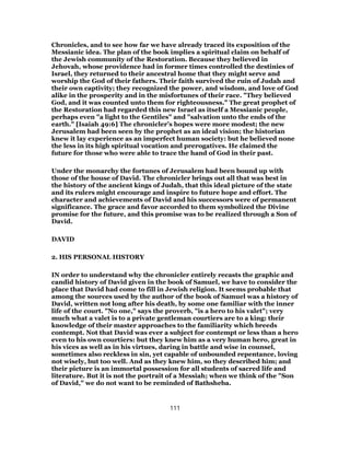 Chronicles, and to see how far we have already traced its exposition of the
Messianic idea. The plan of the book implies a spiritual claim on behalf of
the Jewish community of the Restoration. Because they believed in
Jehovah, whose providence had in former times controlled the destinies of
Israel, they returned to their ancestral home that they might serve and
worship the God of their fathers. Their faith survived the ruin of Judah and
their own captivity; they recognized the power, and wisdom, and love of God
alike in the prosperity and in the misfortunes of their race. "They believed
God, and it was counted unto them for righteousness." The great prophet of
the Restoration had regarded this new Israel as itself a Messianic people,
perhaps even "a light to the Gentiles" and "salvation unto the ends of the
earth." [Isaiah 49:6] The chronicler’s hopes were more modest; the new
Jerusalem had been seen by the prophet as an ideal vision; the historian
knew it lay experience as an imperfect human society: but he believed none
the less in its high spiritual vocation and prerogatives. He claimed the
future for those who were able to trace the hand of God in their past.
Under the monarchy the fortunes of Jerusalem had been bound up with
those of the house of David. The chronicler brings out all that was best in
the history of the ancient kings of Judah, that this ideal picture of the state
and its rulers might encourage and inspire to future hope and effort. The
character and achievements of David and his successors were of permanent
significance. The grace and favor accorded to them symbolized the Divine
promise for the future, and this promise was to be realized through a Son of
David.
DAVID
2. HIS PERSONAL HISTORY
IN order to understand why the chronicler entirely recasts the graphic and
candid history of David given in the book of Samuel, we have to consider the
place that David had come to fill in Jewish religion. It seems probable that
among the sources used by the author of the book of Samuel was a history of
David, written not long after his death, by some one familiar with the inner
life of the court. "No one," says the proverb, "is a hero to his valet"; very
much what a valet is to a private gentleman courtiers are to a king: their
knowledge of their master approaches to the familiarity which breeds
contempt. Not that David was ever a subject for contempt or less than a hero
even to his own courtiers: but they knew him as a very human hero, great in
his vices as well as in his virtues, daring in battle and wise in counsel,
sometimes also reckless in sin, yet capable of unbounded repentance, loving
not wisely, but too well. And as they knew him, so they described him; and
their picture is an immortal possession for all students of sacred life and
literature. But it is not the portrait of a Messiah; when we think of the "Son
of David," we do not want to be reminded of Bathsheba.
111
 
