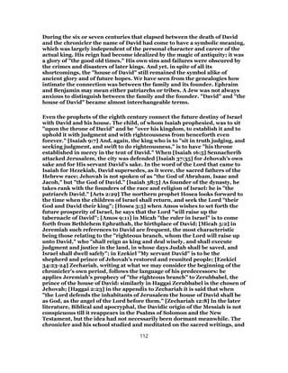 During the six or seven centuries that elapsed between the death of David
and the chronicler the name of David had come to have a symbolic meaning,
which was largely independent of the personal character and career of the
actual king. His reign had become idealized by the magic of antiquity; it was
a glory of "the good old times." His own sins and failures were obscured by
the crimes and disasters of later kings. And yet, in spite of all its
shortcomings, the "house of David" still remained the symbol alike of
ancient glory and of future hopes. We have seen from the genealogies how
intimate the connection was between the family and its founder. Ephraim
and Benjamin may mean either patriarchs or tribes. A Jew was not always
anxious to distinguish between the family and the founder. "David" and "the
house of David" became almost interchangeable terms.
Even the prophets of the eighth century connect the future destiny of Israel
with David and his house. The child, of whom Isaiah prophesied, was to sit
"upon the throne of David" and be "over his kingdom, to establish it and to
uphold it with judgment and with righteousness from henceforth even
forever." [Isaiah 9:7] And, again, the king who is to "sit in truth judging, and
seeking judgment, and swift to do righteousness," is to have "his throne
established in mercy in the tent of David." When [Isaiah 16:5] Sennacherib
attacked Jerusalem, the city was defended [Isaiah 37:35] for Jehovah’s own
sake and for His servant David’s sake. In the word of the Lord that came to
Isaiah for Hezekiah, David supersedes, as it were, the sacred fathers of the
Hebrew race; Jehovah is not spoken of as "the God of Abraham, Isaac and
Jacob," but "the God of David." [Isaiah 38:5] As founder of the dynasty, he
takes rank with the founders of the race and religion of Israel: he is "the
patriarch David." [Acts 2:29] The northern prophet Hosea looks forward to
the time when the children of Israel shall return, and seek the Lord "their
God and David their king"; [Hosea 3:5] when Amos wishes to set forth the
future prosperity of Israel, he says that the Lord "will raise up the
tabernacle of David"; [Amos 9:11] in Micah "the ruler in Israel" is to come
forth from Bethlehem Ephrathah, the birthplace of David; [Micah 5:2] in
Jeremiah such references to David are frequent, the most characteristic
being those relating to the "righteous branch, whom the Lord will raise up
unto David," who "shall reign as king and deal wisely, and shall execute
judgment and justice in the land, in whose days Judah shall be saved, and
Israel shall dwell safely"; in Ezekiel "My servant David" is to be the
shepherd and prince of Jehovah’s restored and reunited people; [Ezekiel
34:23-24] Zechariah, writing at what we may consider the beginning of the
chronicler’s own period, follows the language of his predecessors: he
applies Jeremiah’s prophecy of "the righteous branch" to Zerubbabel, the
prince of the house of David: similarly in Haggai Zerubbabel is the chosen of
Jehovah; [Haggai 2:23] in the appendix to Zechariah it is said that when
"the Lord defends the inhabitants of Jerusalem the house of David shall be
as God, as the angel of the Lord before them." [Zechariah 12:8] In the later
literature, Biblical and apocryphal, the Davidic origin of the Messiah is not
conspicuous till it reappears in the Psalms of Solomon and the New
Testament, but the idea had not necessarily been dormant meanwhile. The
chronicler and his school studied and meditated on the sacred writings, and
112
 