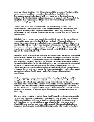 must have been familiar with this doctrine of the prophets. The interest in
such a subject would not be confined to scholars. Doubtless the
downtrodden people cherished with ever-growing ardor the glorious
picture of the Davidic king. In the synagogues it was not only Moses, but the
Prophets, that were read; and they could never allow the picture of the
Messianic king to grow faint and pale.
David’s name was also familiar as the author of many psalms. The
inhabitants of Jerusalem would often hear them sung at the Temple, and
they were probably used for private devotion. In this way especially the
name of David had become associated with the deepest and purest spiritual
experiences.
This brief survey shows how utterly impossible it was for the chronicler to
transfer the older narrative bodily from the book of Samuel to his own
pages. Large omissions were absolutely necessary. He could not sit down in
cold blood to tell his readers that the man whose name they associated with
the most sacred memories and the noblest hopes of Israel had been guilty of
treacherous murder, and had offered himself to the Philistines as an ally
against the people of Jehovah.
From this point of view let us consider the chronicler’s omissions somewhat
more in detail. In the first place, with one or two slight exceptions, he omits
the whole of David’s life before his accession to the throne, for two reasons:
partly because he is anxious that his readers should think of David as king,
the anointed of Jehovah, the Messiah; partly that they may not be reminded
of his career as an outlaw and a freebooter and of his alliance with the
Philistines. It is probably only an unintentional result of this omission that
it enables the chronicler to ignore the important services rendered to David
by Abiathar, whose family were rivals of the house of Zadok in the
priesthood.
We have already seen that the events of David’s reign at Hebron and his
struggle with Ishbosheth are omitted because the chronicler does not
recognize Ishbosheth as a legitimate king. The omission would also
commend itself because this section contains the account of Joab’s murder
of Abner and David’s inability to do more than protest against the crime. "I
am this day weak, though anointed king; and these men the sons of Zeruiah
are too hard for me," [2 Samuel 3:39] are scarcely words that become an
ideal king.
The next point to notice is one of those significant alterations that mark the
chronicler’s industry as a redactor. In 2 Samuel 5:21 we read that after the
Philistines had been defeated at Baal-perazim they left their images there,
and David and his men took them away. Why did they take them away?
What did David and his men want with images? Missionaries bring home
images as trophies, and exhibit them triumphantly, like soldiers who have
113
 