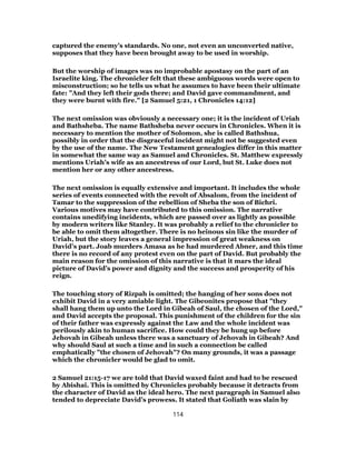 captured the enemy’s standards. No one, not even an unconverted native,
supposes that they have been brought away to be used in worship.
But the worship of images was no improbable apostasy on the part of an
Israelite king. The chronicler felt that these ambiguous words were open to
misconstruction; so he tells us what he assumes to have been their ultimate
fate: "And they left their gods there; and David gave commandment, and
they were burnt with fire." [2 Samuel 5:21, 1 Chronicles 14:12]
The next omission was obviously a necessary one; it is the incident of Uriah
and Bathsheba. The name Bathsheba never occurs in Chronicles. When it is
necessary to mention the mother of Solomon, she is called Bathshua,
possibly in order that the disgraceful incident might not be suggested even
by the use of the name. The New Testament genealogies differ in this matter
in somewhat the same way as Samuel and Chronicles. St. Matthew expressly
mentions Uriah’s wife as an ancestress of our Lord, but St. Luke does not
mention her or any other ancestress.
The next omission is equally extensive and important. It includes the whole
series of events connected with the revolt of Absalom, from the incident of
Tamar to the suppression of the rebellion of Sheba the son of Bichri.
Various motives may have contributed to this omission. The narrative
contains unedifying incidents, which are passed over as lightly as possible
by modern writers like Stanley. It was probably a relief to the chronicler to
be able to omit them altogether. There is no heinous sin like the murder of
Uriah, but the story leaves a general impression of great weakness on
David’s part. Joab murders Amasa as he had murdered Abner, and this time
there is no record of any protest even on the part of David. But probably the
main reason for the omission of this narrative is that it mars the ideal
picture of David’s power and dignity and the success and prosperity of his
reign.
The touching story of Rizpah is omitted; the hanging of her sons does not
exhibit David in a very amiable light. The Gibeonites propose that "they
shall hang them up unto the Lord in Gibeah of Saul, the chosen of the Lord,"
and David accepts the proposal. This punishment of the children for the sin
of their father was expressly against the Law and the whole incident was
perilously akin to human sacrifice. How could they be hung up before
Jehovah in Gibeah unless there was a sanctuary of Jehovah in Gibeah? And
why should Saul at such a time and in such a connection be called
emphatically "the chosen of Jehovah"? On many grounds, it was a passage
which the chronicler would be glad to omit.
2 Samuel 21:15-17 we are told that David waxed faint and had to be rescued
by Abishai. This is omitted by Chronicles probably because it detracts from
the character of David as the ideal hero. The next paragraph in Samuel also
tended to depreciate David’s prowess. It stated that Goliath was slain by
114
 