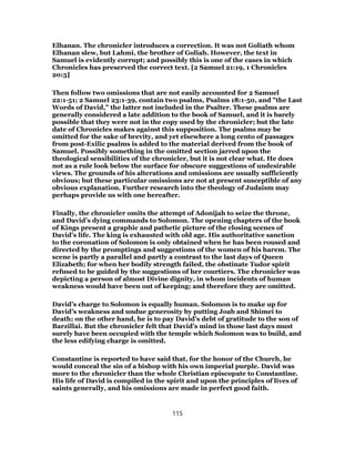Elhanan. The chronicler introduces a correction. It was not Goliath whom
Elhanan slew, but Lahmi, the brother of Goliah. However, the text in
Samuel is evidently corrupt; and possibly this is one of the cases in which
Chronicles has preserved the correct text. [2 Samuel 21:19, 1 Chronicles
20:5]
Then follow two omissions that are not easily accounted for 2 Samuel
22:1-51; 2 Samuel 23:1-39, contain two psalms, Psalms 18:1-50, and "the Last
Words of David," the latter not included in the Psalter. These psalms are
generally considered a late addition to the book of Samuel, and it is barely
possible that they were not in the copy used by the chronicler; but the late
date of Chronicles makes against this supposition. The psalms may be
omitted for the sake of brevity, and yet elsewhere a long cento of passages
from post-Exilic psalms is added to the material derived from the book of
Samuel. Possibly something in the omitted section jarred upon the
theological sensibilities of the chronicler, but it is not clear what. He does
not as a rule look below the surface for obscure suggestions of undesirable
views. The grounds of his alterations and omissions are usually sufficiently
obvious; but these particular omissions are not at present susceptible of any
obvious explanation. Further research into the theology of Judaism may
perhaps provide us with one hereafter.
Finally, the chronicler omits the attempt of Adonijah to seize the throne,
and David’s dying commands to Solomon. The opening chapters of the book
of Kings present a graphic and pathetic picture of the closing scenes of
David’s life. The king is exhausted with old age. His authoritative sanction
to the coronation of Solomon is only obtained when he has been roused and
directed by the promptings and suggestions of the women of his harem. The
scene is partly a parallel and partly a contrast to the last days of Queen
Elizabeth; for when her bodily strength failed, the obstinate Tudor spirit
refused to be guided by the suggestions of her courtiers. The chronicler was
depicting a person of almost Divine dignity, in whom incidents of human
weakness would have been out of keeping; and therefore they are omitted.
David’s charge to Solomon is equally human. Solomon is to make up for
David’s weakness and undue generosity by putting Joab and Shimei to
death; on the other hand, he is to pay David’s debt of gratitude to the son of
Barzillai. But the chronicler felt that David’s mind in those last days must
surely have been occupied with the temple which Solomon was to build, and
the less edifying charge is omitted.
Constantine is reported to have said that, for the honor of the Church, he
would conceal the sin of a bishop with his own imperial purple. David was
more to the chronicler than the whole Christian episcopate to Constantine.
His life of David is compiled in the spirit and upon the principles of lives of
saints generally, and his omissions are made in perfect good faith.
115
 