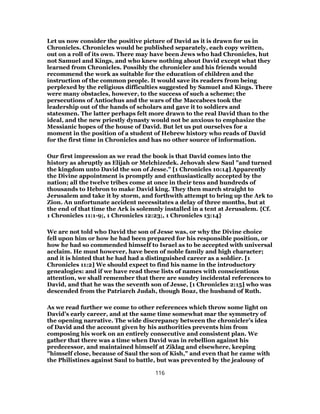 Let us now consider the positive picture of David as it is drawn for us in
Chronicles. Chronicles would be published separately, each copy written,
out on a roll of its own. There may have been Jews who had Chronicles, hut
not Samuel and Kings, and who knew nothing about David except what they
learned from Chronicles. Possibly the chronicler and his friends would
recommend the work as suitable for the education of children and the
instruction of the common people. It would save its readers from being
perplexed by the religious difficulties suggested by Samuel and Kings. There
were many obstacles, however, to the success of such a scheme; the
persecutions of Antiochus and the wars of the Maccabees took the
leadership out of the hands of scholars and gave it to soldiers and
statesmen. The latter perhaps felt more drawn to the real David than to the
ideal, and the new priestly dynasty would not be anxious to emphasize the
Messianic hopes of the house of David. But let us put ourselves for a
moment in the position of a student of Hebrew history who reads of David
for the first time in Chronicles and has no other source of information.
Our first impression as we read the book is that David comes into the
history as abruptly as Elijah or Melchizedek. Jehovah slew Saul "and turned
the kingdom unto David the son of Jesse." [1 Chronicles 10:14] Apparently
the Divine appointment is promptly and enthusiastically accepted by the
nation; all the twelve tribes come at once in their tens and hundreds of
thousands to Hebron to make David king. They then march straight to
Jerusalem and take it by storm, and forthwith attempt to bring up the Ark to
Zion. An unfortunate accident necessitates a delay of three months, but at
the end of that time the Ark is solemnly installed in a tent at Jerusalem. {Cf.
1 Chronicles 11:1-9;, 1 Chronicles 12:23;, 1 Chronicles 13:14}
We are not told who David the son of Jesse was, or why the Divine choice
fell upon him or how he had been prepared for his responsible position, or
how he had so commended himself to Israel as to be accepted with universal
acclaim. He must however, have been of noble family and high character;
and it is hinted that he had had a distinguished career as a soldier. [1
Chronicles 11:2] We should expect to find his name in the introductory
genealogies: and if we have read these lists of names with conscientious
attention, we shall remember that there are sundry incidental references to
David, and that he was the seventh son of Jesse, [1 Chronicles 2:15] who was
descended from the Patriarch Judah, though Boaz, the husband of Ruth.
As we read further we come to other references which throw some light on
David’s early career, and at the same time somewhat mar the symmetry of
the opening narrative. The wide discrepancy between the chronicler’s idea
of David and the account given by his authorities prevents him from
composing his work on an entirely consecutive and consistent plan. We
gather that there was a time when David was in rebellion against his
predecessor, and maintained himself at Ziklag and elsewhere, keeping
"himself close, because of Saul the son of Kish," and even that he came with
the Philistines against Saul to battle, but was prevented by the jealousy of
116
 