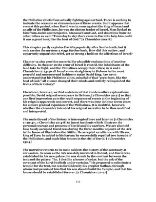 the Philistine chiefs from actually fighting against Saul. There is nothing to
indicate the occasion or circumstances of these events. But it appears that
even at this period, when David was in arms against the king of Israel and
an ally of the Philistines, he was the chosen leader of Israel. Men flocked to
him from Judah and Benjamin, Manasseh and Gad, and doubtless from the
other tribes as well: "From day to day there came to David to help him, until
it was a great host, like the host of God." [1 Chronicles 20:1-8]
This chapter partly explains David’s popularity after Saul’s death; but it
only carries the mystery a stage further back. How did this outlaw, and
apparently unpatriotic rebel, get so strong a hold on the affections of Israel?
Chapter 12 also provides material for plausible explanations of another
difficulty. In chapter 10 the army of Israel is routed, the inhabitants of the
land take to flight, and the Philistines occupy their cities; in 11 and 1
Chronicles 12:23-40 all Israel come straightway to Hebron in the most
peaceful and unconcerned fashion to make David king. Are we to
understand that his Philistine allies, mindful of that "great host, like the
host of God," all at once changed their minds and entirely relinquished the
fruits of their victory?
Elsewhere, however, we find a statement that renders other explanations
possible. David reigned seven years in Hebron, [1 Chronicles 29:27] so that
our first impression as to the rapid sequence of events at the beginning of
his reign is apparently not correct, and there was time in these seven years
for a more gradual expulsion of the Philistines. It is doubtful, however,
whether the chronicler intended his original narrative to be thus modified
and interpreted.
The main thread of the history is interrupted here and later on [1 Chronicles
11:10-47;, 1 Chronicles 20:4-8] to insert incidents which illustrate the
personal courage and prowess of David and his warriors. We are also told
how busily occupied David was during the three months’ sojourn of the Ark
in the house of Obededom the Gittite. He accepted an alliance with Hiram,
king of Tyre: he added to his harem: he successfully repelled two inroads of
the Philistines, and made him houses in the city of David. [1 Chronicles
13:14]
The narrative returns to its main subject: the history of the sanctuary at
Jerusalem. As soon as the Ark was duly installed in its tent, and David was
established in his new palace, he was struck by the contrast between the
tent and the palace: "Lo, I dwell in a house of cedar, but the ark of the
covenant of the Lord dwelleth under curtains." He proposed to substitute a
temple for the tent, but was forbidden by his prophet Nathan, through
whom God promised him that his son should build the Temple, and that his
house should be established forever. [1 Chronicles 17:1-27]
117
 