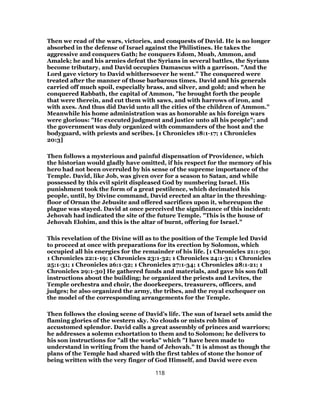 Then we read of the wars, victories, and conquests of David. He is no longer
absorbed in the defense of Israel against the Philistines. He takes the
aggressive and conquers Gath; he conquers Edom, Moab, Ammon, and
Amalek; he and his armies defeat the Syrians in several battles, the Syrians
become tributary, and David occupies Damascus with a garrison. "And the
Lord gave victory to David whithersoever he went." The conquered were
treated after the manner of those barbarous times. David and his generals
carried off much spoil, especially brass, and silver, and gold; and when he
conquered Rabbath, the capital of Ammon, "he brought forth the people
that were therein, and cut them with saws, and with harrows of iron, and
with axes. And thus did David unto all the cities of the children of Ammon."
Meanwhile his home administration was as honorable as his foreign wars
were glorious: "He executed judgment and justice unto all his people"; and
the government was duly organized with commanders of the host and the
bodyguard, with priests and scribes. [1 Chronicles 18:1-17; 1 Chronicles
20:3]
Then follows a mysterious and painful dispensation of Providence, which
the historian would gladly have omitted, if his respect for the memory of his
hero had not been overruled by his sense of the supreme importance of the
Temple. David, like Job, was given over for a season to Satan, and while
possessed by this evil spirit displeased God by numbering Israel. His
punishment took the form of a great pestilence, which decimated his
people, until, by Divine command, David erected an altar in the threshing-
floor of Ornan the Jebusite and offered sacrifices upon it, whereupon the
plague was stayed. David at once perceived the significance of this incident:
Jehovah had indicated the site of the future Temple. "This is the house of
Jehovah Elohim, and this is the altar of burnt, offering for Israel."
This revelation of the Divine will as to the position of the Temple led David
to proceed at once with preparations for its erection by Solomon, which
occupied all his energies for the remainder of his life. [1 Chronicles 21:1-30;
1 Chronicles 22:1-19; 1 Chronicles 23:1-32; 1 Chronicles 24:1-31; 1 Chronicles
25:1-31; 1 Chronicles 26:1-32; 1 Chronicles 27:1-34; 1 Chronicles 28:1-21; 1
Chronicles 29:1-30] He gathered funds and materials, and gave his son full
instructions about the building; he organized the priests and Levites, the
Temple orchestra and choir, the doorkeepers, treasurers, officers, and
judges; he also organized the army, the tribes, and the royal exchequer on
the model of the corresponding arrangements for the Temple.
Then follows the closing scene of David’s life. The sun of Israel sets amid the
flaming glories of the western sky. No clouds or mists rob him of
accustomed splendor. David calls a great assembly of princes and warriors;
he addresses a solemn exhortation to them and to Solomon; he delivers to
his son instructions for "all the works" which "I have been made to
understand in writing from the hand of Jehovah." It is almost as though the
plans of the Temple had shared with the first tables of stone the honor of
being written with the very finger of God Himself, and David were even
118
 