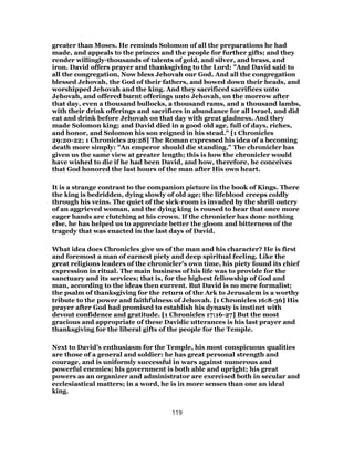 greater than Moses. He reminds Solomon of all the preparations he had
made, and appeals to the princes and the people for further gifts; and they
render willingly-thousands of talents of gold, and silver, and brass, and
iron. David offers prayer and thanksgiving to the Lord: "And David said to
all the congregation, Now bless Jehovah our God. And all the congregation
blessed Jehovah, the God of their fathers, and bowed down their heads, and
worshipped Jehovah and the king. And they sacrificed sacrifices unto
Jehovah, and offered burnt offerings unto Jehovah, on the morrow after
that day, even a thousand bullocks, a thousand rams, and a thousand lambs,
with their drink offerings and sacrifices in abundance for all Israel, and did
eat and drink before Jehovah on that day with great gladness. And they
made Solomon king; and David died in a good old age, full of days, riches,
and honor, and Solomon his son reigned in his stead." [1 Chronicles
29:20-22; 1 Chronicles 29:28] The Roman expressed his idea of a becoming
death more simply: "An emperor should die standing." The chronicler has
given us the same view at greater length; this is how the chronicler would
have wished to die if he had been David, and how, therefore, he conceives
that God honored the last hours of the man after His own heart.
It is a strange contrast to the companion picture in the book of Kings. There
the king is bedridden, dying slowly of old age; the lifeblood creeps coldly
through his veins. The quiet of the sick-room is invaded by the shrill outcry
of an aggrieved woman, and the dying king is roused to hear that once more
eager hands are clutching at his crown. If the chronicler has done nothing
else, he has helped us to appreciate better the gloom and bitterness of the
tragedy that was enacted in the last days of David.
What idea does Chronicles give us of the man and his character? He is first
and foremost a man of earnest piety and deep spiritual feeling. Like the
great religions leaders of the chronicler’s own time, his piety found its chief
expression in ritual. The main business of his life was to provide for the
sanctuary and its services; that is, for the highest fellowship of God and
man, according to the ideas then current. But David is no mere formalist;
the psalm of thanksgiving for the return of the Ark to Jerusalem is a worthy
tribute to the power and faithfulness of Jehovah. [1 Chronicles 16:8-36] His
prayer after God had promised to establish his dynasty is instinct with
devout confidence and gratitude. [1 Chronicles 17:16-27] But the most
gracious and appropriate of these Davidic utterances is his last prayer and
thanksgiving for the liberal gifts of the people for the Temple.
Next to David’s enthusiasm for the Temple, his most conspicuous qualities
are those of a general and soldier: he has great personal strength and
courage, and is uniformly successful in wars against numerous and
powerful enemies; his government is both able and upright; his great
powers as an organizer and administrator are exercised both in secular and
ecclesiastical matters; in a word, he is in more senses than one an ideal
king.
119
 