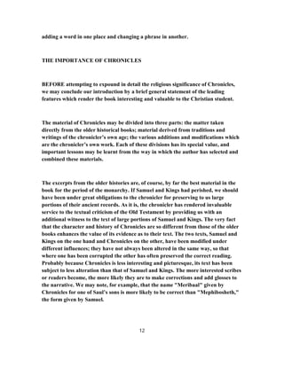 adding a word in one place and changing a phrase in another.
THE IMPORTANCE OF CHRONICLES
BEFORE attempting to expound in detail the religious significance of Chronicles,
we may conclude our introduction by a brief general statement of the leading
features which render the book interesting and valuable to the Christian student.
The material of Chronicles may be divided into three parts: the matter taken
directly from the older historical books; material derived from traditions and
writings of the chronicler’s own age; the various additions and modifications which
are the chronicler’s own work. Each of these divisions has its special value, and
important lessons may be learnt from the way in which the author has selected and
combined these materials.
The excerpts from the older histories are, of course, by far the best material in the
book for the period of the monarchy. If Samuel and Kings had perished, we should
have been under great obligations to the chronicler for preserving to us large
portions of their ancient records. As it is, the chronicler has rendered invaluable
service to the textual criticism of the Old Testament by providing us with an
additional witness to the text of large portions of Samuel and Kings. The very fact
that the character and history of Chronicles are so different from those of the older
books enhances the value of its evidence as to their text. The two texts, Samuel and
Kings on the one hand and Chronicles on the other, have been modified under
different influences; they have not always been altered in the same way, so that
where one has been corrupted the other has often preserved the correct reading.
Probably because Chronicles is less interesting and picturesque, its text has been
subject to less alteration than that of Samuel and Kings. The more interested scribes
or readers become, the more likely they are to make corrections and add glosses to
the narrative. We may note, for example, that the name "Meribaal" given by
Chronicles for one of Saul’s sons is more likely to be correct than "Mephibosheth,"
the form given by Samuel.
12
 