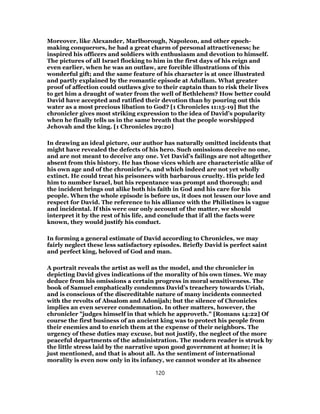 Moreover, like Alexander, Marlborough, Napoleon, and other epoch-
making conquerors, he had a great charm of personal attractiveness; he
inspired his officers and soldiers with enthusiasm and devotion to himself.
The pictures of all Israel flocking to him in the first days of his reign and
even earlier, when he was an outlaw, are forcible illustrations of this
wonderful gift; and the same feature of his character is at once illustrated
and partly explained by the romantic episode at Adullam. What greater
proof of affection could outlaws give to their captain than to risk their lives
to get him a draught of water from the well of Bethlehem? How better could
David have accepted and ratified their devotion than by pouring out this
water as a most precious libation to God? [1 Chronicles 11:15-19] But the
chronicler gives most striking expression to the idea of David’s popularity
when he finally tells us in the same breath that the people worshipped
Jehovah and the king. [1 Chronicles 29:20]
In drawing an ideal picture, our author has naturally omitted incidents that
might have revealed the defects of his hero. Such omissions deceive no one,
and are not meant to deceive any one. Yet David’s failings are not altogether
absent from this history. He has those vices which are characteristic alike of
his own age and of the chronicler’s, and which indeed are not yet wholly
extinct. He could treat his prisoners with barbarous cruelty. His pride led
him to number Israel, but his repentance was prompt and thorough; and
the incident brings out alike both his faith in God and his care for his
people. When the whole episode is before us, it does not lessen our love and
respect for David. The reference to his alliance with the Philistines is vague
and incidental. If this were our only account of the matter, we should
interpret it by the rest of his life, and conclude that if all the facts were
known, they would justify his conduct.
In forming a general estimate of David according to Chronicles, we may
fairly neglect these less satisfactory episodes. Briefly David is perfect saint
and perfect king, beloved of God and man.
A portrait reveals the artist as well as the model, and the chronicler in
depicting David gives indications of the morality of his own times. We may
deduce from his omissions a certain progress in moral sensitiveness. The
book of Samuel emphatically condemns David’s treachery towards Uriah,
and is conscious of the discreditable nature of many incidents connected
with the revolts of Absalom and Adonijah; but the silence of Chronicles
implies an even severer condemnation. In other matters, however, the
chronicler "judges himself in that which he approveth." [Romans 14:22] Of
course the first business of an ancient king was to protect his people from
their enemies and to enrich them at the expense of their neighbors. The
urgency of these duties may excuse, but not justify, the neglect of the more
peaceful departments of the administration. The modern reader is struck by
the little stress laid by the narrative upon good government at home; it is
just mentioned, and that is about all. As the sentiment of international
morality is even now only in its infancy, we cannot wonder at its absence
120
 