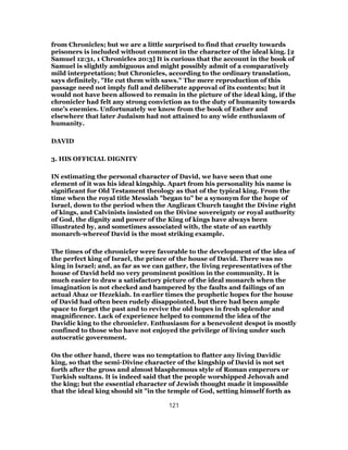 from Chronicles; but we are a little surprised to find that cruelty towards
prisoners is included without comment in the character of the ideal king. [2
Samuel 12:31, 1 Chronicles 20:3] It is curious that the account in the book of
Samuel is slightly ambiguous and might possibly admit of a comparatively
mild interpretation; but Chronicles, according to the ordinary translation,
says definitely, "He cut them with saws." The mere reproduction of this
passage need not imply full and deliberate approval of its contents; but it
would not have been allowed to remain in the picture of the ideal king, if the
chronicler had felt any strong conviction as to the duty of humanity towards
one’s enemies. Unfortunately we know from the book of Esther and
elsewhere that later Judaism had not attained to any wide enthusiasm of
humanity.
DAVID
3. HIS OFFICIAL DIGNITY
IN estimating the personal character of David, we have seen that one
element of it was his ideal kingship. Apart from his personality his name is
significant for Old Testament theology as that of the typical king. From the
time when the royal title Messiah "began to" be a synonym for the hope of
Israel, down to the period when the Anglican Church taught the Divine right
of kings, and Calvinists insisted on the Divine sovereignty or royal authority
of God, the dignity and power of the King of kings have always been
illustrated by, and sometimes associated with, the state of an earthly
monarch-whereof David is the most striking example.
The times of the chronicler were favorable to the development of the idea of
the perfect king of Israel, the prince of the house of David. There was no
king in Israel; and, as far as we can gather, the living representatives of the
house of David held no very prominent position in the community. It is
much easier to draw a satisfactory picture of the ideal monarch when the
imagination is not checked and hampered by the faults and failings of an
actual Ahaz or Hezekiah. In earlier times the prophetic hopes for the house
of David had often been rudely disappointed, but there had been ample
space to forget the past and to revive the old hopes in fresh splendor and
magnificence. Lack of experience helped to commend the idea of the
Davidic king to the chronicler. Enthusiasm for a benevolent despot is mostly
confined to those who have not enjoyed the privilege of living under such
autocratic government.
On the other hand, there was no temptation to flatter any living Davidic
king, so that the semi-Divine character of the kingship of David is not set
forth after the gross and almost blasphemous style of Roman emperors or
Turkish sultans. It is indeed said that the people worshipped Jehovah and
the king; but the essential character of Jewish thought made it impossible
that the ideal king should sit "in the temple of God, setting himself forth as
121
 