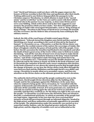 God." David and Solomon could not share with the pagan emperors the
honors of Divine worship in their life-time and apotheosis after their death.
Nothing addressed to any Hebrew king parallels the panegyric to the
Christian emperor Theodosius, in which allusion is made to his "sacred
mind," and he is told that "as the Fates are said to assist with their tablets
that God who is the partner in your majesty, so does some Divine power
serve your bidding, which writes down and in due time suggests to your
memory the promises which you have made." Nor does Chronicles adorn
the kings of Judah with extravagant Oriental titles, such as "King of kings of
kings of kings." Devotion to the house of David never oversteps the bounds
of a due reverence, but the Hebrew idea of monarchy loses nothing by this
salutary reserve.
Indeed, the title of the royal house of Judah rested upon Divine
appointment. "Jehovah turned the kingdom unto David and they anointed
David king over Israel, according to the word of Jehovah by the hand of
Samuel." [1 Chronicles 10:14;, 1 Chronicles 11:3] But the Divine choice was
confirmed by the cordial consent of the nation; the sovereigns of Judah, like
those of England, ruled by the grace of God and the will of the people. Even
before David’s accession the Israelites had flocked to his standard; and after
the death of Saul a great array of the twelve tribes came to Hebron to make
David king, "and all the rest also of Israel were of one heart to make David
king." [1 Chronicles 12:38] Similarly Solomon is the king "whom God hath
chosen," and all the congregation make him king and anoint him to be
prince. [1 Chronicles 29:1; 1 Chronicles 29:22] The double election of David
by Jehovah and by the nation is clearly set forth in the book of Samuel, and
in Chronicles the omission of David’s early career emphasizes this election.
In the book of Samuel we are shown the natural process that brought about
the change of dynasty; we see how the Divine choice took effect through the
wars between Saul and the Philistines and through David’s own ability and
energy. Chronicles is mostly silent as to secondary causes, and fixes our
attention on the Divine choice as the ultimate ground for David’s elevation.
The authority derived from God and the people continued to rest on the
same basis. David sought Divine direction alike for the building of the
Temple and for his campaigns against the Philistines At the same time,
when he wished to bring up the Ark to Jerusalem, he "consulted with the
captains of thousands and of hundreds. even with every leader; and David
said unto all the assembly of Israel, If it seem good unto you, and if it be of
Jehovah our God let us bring again the ark of our God to us and all the
assembly said that they would do so, for the thing was right in the eyes of all
the people." [1 Chronicles 13:4] Of course the chronicler does not intend to
describe a constitutional monarchy, in which an assembly of the people had
any legal status. Apparently in his own time the Jews exercised their
measure of local self-government through an informal oligarchy, headed by
the high-priest; and these authorities occasionally appealed to an assembly
of the people. The administration under the monarchy was carried on in a
somewhat similar fashion, only the king had greater authority than the
high-priest, and the oligarchy of notables were not so influential as the
122
 