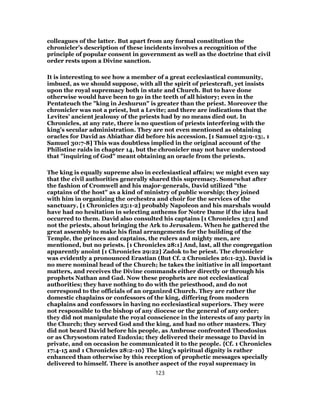 colleagues of the latter. But apart from any formal constitution the
chronicler’s description of these incidents involves a recognition of the
principle of popular consent in government as well as the doctrine that civil
order rests upon a Divine sanction.
It is interesting to see how a member of a great ecclesiastical community,
imbued, as we should suppose, with all the spirit of priestcraft, yet insists
upon the royal supremacy both in state and Church. But to have done
otherwise would have been to go in the teeth of all history; even in the
Pentateuch the "king in Jeshurun" is greater than the priest. Moreover the
chronicler was not a priest, but a Levite; and there are indications that the
Levites’ ancient jealousy of the priests had by no means died out. In
Chronicles, at any rate, there is no question of priests interfering with the
king’s secular administration. They are not even mentioned as obtaining
oracles for David as Abiathar did before his accession. [1 Samuel 23:9-13;, 1
Samuel 30:7-8] This was doubtless implied in the original account of the
Philistine raids in chapter 14, but the chronicler may not have understood
that "inquiring of God" meant obtaining an oracle from the priests.
The king is equally supreme also in ecclesiastical affairs; we might even say
that the civil authorities generally shared this supremacy. Somewhat after
the fashion of Cromwell and his major-generals, David utilized "the
captains of the host" as a kind of ministry of public worship; they joined
with him in organizing the orchestra and choir for the services of the
sanctuary, [1 Chronicles 25:1-2] probably Napoleon and his marshals would
have had no hesitation in selecting anthems for Notre Dame if the idea had
occurred to them. David also consulted his captains [1 Chronicles 13:1] and
not the priests, about bringing the Ark to Jerusalem. When he gathered the
great assembly to make his final arrangements for the building of the
Temple, the princes and captains, the rulers and mighty men, are
mentioned, but no priests. [1 Chronicles 28:1] And, last, all the congregation
apparently anoint [1 Chronicles 29:22] Zadok to be priest. The chronicler
was evidently a pronounced Erastian (But Cf. 2 Chronicles 26:1-23). David is
no mere nominal head of the Church; he takes the initiative in all important
matters, and receives the Divine commands either directly or through his
prophets Nathan and Gad. Now these prophets are not ecclesiastical
authorities; they have nothing to do with the priesthood, and do not
correspond to the officials of an organized Church. They are rather the
domestic chaplains or confessors of the king, differing from modern
chaplains and confessors in having no ecclesiastical superiors. They were
not responsible to the bishop of any diocese or the general of any order;
they did not manipulate the royal conscience in the interests of any party in
the Church; they served God and the king, and had no other masters. They
did not beard David before his people, as Ambrose confronted Theodosius
or as Chrysostom rated Eudoxia; they delivered their message to David in
private, and on occasion he communicated it to the people. {Cf. 1 Chronicles
17:4-15 and 1 Chronicles 28:2-10} The king’s spiritual dignity is rather
enhanced than otherwise by this reception of prophetic messages specially
delivered to himself. There is another aspect of the royal supremacy in
123
 