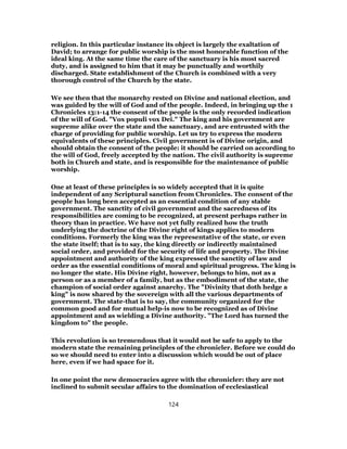 religion. In this particular instance its object is largely the exaltation of
David; to arrange for public worship is the most honorable function of the
ideal king. At the same time the care of the sanctuary is his most sacred
duty, and is assigned to him that it may be punctually and worthily
discharged. State establishment of the Church is combined with a very
thorough control of the Church by the state.
We see then that the monarchy rested on Divine and national election, and
was guided by the will of God and of the people. Indeed, in bringing up the 1
Chronicles 13:1-14 the consent of the people is the only recorded indication
of the will of God. "Vox populi vox Dei." The king and his government are
supreme alike over the state and the sanctuary, and are entrusted with the
charge of providing for public worship. Let us try to express the modern
equivalents of these principles. Civil government is of Divine origin, and
should obtain the consent of the people: it should be carried on according to
the will of God, freely accepted by the nation. The civil authority is supreme
both in Church and state, and is responsible for the maintenance of public
worship.
One at least of these principles is so widely accepted that it is quite
independent of any Scriptural sanction from Chronicles. The consent of the
people has long been accepted as an essential condition of any stable
government. The sanctity of civil government and the sacredness of its
responsibilities are coming to be recognized, at present perhaps rather in
theory than in practice. We have not yet fully realized how the truth
underlying the doctrine of the Divine right of kings applies to modern
conditions. Formerly the king was the representative of the state, or even
the state itself; that is to say, the king directly or indirectly maintained
social order, and provided for the security of life and property. The Divine
appointment and authority of the king expressed the sanctity of law and
order as the essential conditions of moral and spiritual progress. The king is
no longer the state. His Divine right, however, belongs to him, not as a
person or as a member of a family, but as the embodiment of the state, the
champion of social order against anarchy. The "Divinity that doth hedge a
king" is now shared by the sovereign with all the various departments of
government. The state-that is to say, the community organized for the
common good and for mutual help-is now to be recognized as of Divine
appointment and as wielding a Divine authority. "The Lord has turned the
kingdom to" the people.
This revolution is so tremendous that it would not be safe to apply to the
modern state the remaining principles of the chronicler. Before we could do
so we should need to enter into a discussion which would be out of place
here, even if we had space for it.
In one point the new democracies agree with the chronicler: they are not
inclined to submit secular affairs to the domination of ecclesiastical
124
 