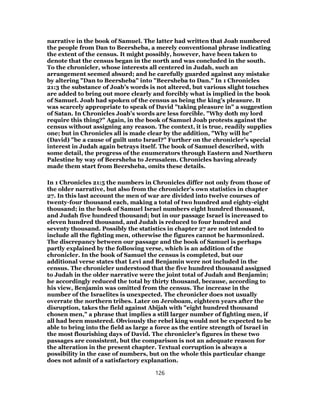 narrative in the book of Samuel. The latter had written that Joab numbered
the people from Dan to Beersheba, a merely conventional phrase indicating
the extent of the census. It might possibly, however, have been taken to
denote that the census began in the north and was concluded in the south.
To the chronicler, whose interests all centered in Judah, such an
arrangement seemed absurd; and he carefully guarded against any mistake
by altering "Dan to Beersheba" into "Beersheba to Dan." In 1 Chronicles
21:3 the substance of Joab’s words is not altered, but various slight touches
are added to bring out more clearly and forcibly what is implied in the book
of Samuel. Joab had spoken of the census as being the king’s pleasure. It
was scarcely appropriate to speak of David "taking pleasure in" a suggestion
of Satan. In Chronicles Joab’s words are less forcible. "Why doth my lord
require this thing?" Again, in the book of Samuel Joab protests against the
census without assigning any reason. The context, it is true, readily supplies
one; but in Chronicles all is made clear by the addition, "Why will he"
(David) "be a cause of guilt unto Israel?" Further on the chronicler’s special
interest in Judah again betrays itself. The book of Samuel described, with
some detail, the progress of the enumerators through Eastern and Northern
Palestine by way of Beersheba to Jerusalem. Chronicles having already
made them start from Beersheba, omits these details.
In 1 Chronicles 21:5 the numbers in Chronicles differ not only from those of
the older narrative, but also from the chronicler’s own statistics in chapter
27. In this last account the men of war are divided into twelve courses of
twenty-four thousand each, making a total of two hundred and eighty-eight
thousand; in the book of Samuel Israel numbers eight hundred thousand,
and Judah five hundred thousand; but in our passage Israel is increased to
eleven hundred thousand, and Judah is reduced to four hundred and
seventy thousand. Possibly the statistics in chapter 27 are not intended to
include all the fighting men, otherwise the figures cannot be harmonized.
The discrepancy between our passage and the book of Samuel is perhaps
partly explained by the following verse, which is an addition of the
chronicler. In the book of Samuel the census is completed, but our
additional verse states that Levi and Benjamin were not included in the
census. The chronicler understood that the five hundred thousand assigned
to Judah in the older narrative were the joint total of Judah and Benjamin;
he accordingly reduced the total by thirty thousand, because, according to
his view, Benjamin was omitted from the census. The increase in the
number of the Israelites is unexpected. The chronicler does not usually
overrate the northern tribes. Later on Jeroboam, eighteen years after the
disruption, takes the field against Abijah with "eight hundred thousand
chosen men," a phrase that implies a still larger number of fighting men, if
all had been mustered. Obviously the rebel king would not be expected to be
able to bring into the field as large a force as the entire strength of Israel in
the most flourishing days of David. The chronicler’s figures in these two
passages are consistent, but the comparison is not an adequate reason for
the alteration in the present chapter. Textual corruption is always a
possibility in the case of numbers, but on the whole this particular change
does not admit of a satisfactory explanation.
126
 