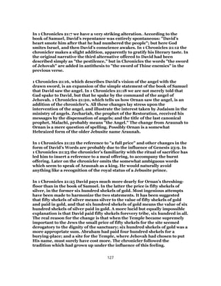 In 1 Chronicles 21:7 we have a very striking alteration. According to the
book of Samuel, David’s repentance was entirely spontaneous: "David’s
heart smote him after that he had numbered the people"; but here God
smites Israel, and then David’s conscience awakes. In 1 Chronicles 21:12 the
chronicler makes a slight addition, apparently to gratify his literary taste. In
the original narrative the third alternative offered to David had been
described simply as "the pestilence," but in Chronicles the words "the sword
of Jehovah" are added in antithesis to "the sword of Thine enemies" in the
previous verse.
1 Chronicles 21:16, which describes David’s vision of the angel with the
drawn sword, is an expansion of the simple statement of the book of Samuel
that David saw the angel. In 1 Chronicles 21:18 we are not merely told that
Gad spake to David, but that he spake by the command of the angel of
Jehovah. 1 Chronicles 21:20, which tells us how Ornan saw the angel, is an
addition of the chronicler’s. All these changes lay stress upon the
intervention of the angel, and illustrate the interest taken by Judaism in the
ministry of angels. Zechariah, the prophet of the Restoration, received his
messages by the dispensation of angels; and the title of the last canonical
prophet, Malachi, probably means "the Angel." The change from Araunah to
Ornan is a mere question of spelling. Possibly Ornan is a somewhat
Hebraized form of the older Jebusite name Araunah.
In 1 Chronicles 21:22 the reference to "a full price" and other changes in the
form of David’s Words are probably due to the influence of Genesis 23:9. In
1 Chronicles 21:23 the chronicler’s familiarity with the ritual of sacrifice has
led him to insert a reference to a meal offering, to accompany the burnt
offering. Later on the chronicler omits the somewhat ambiguous words
which seem to speak of Araunah as a king. He would naturally avoid
anything like a recognition of the royal status of a Jebusite prince.
In 1 Chronicles 21:25 David pays much more dearly for Ornan’s threshing-
floor than in the book of Samuel. In the latter the price is fifty shekels of
silver, in the former six hundred shekels of gold. Most ingenious attempts
have been made to harmonize the two statements. It has been suggested
that fifty shekels of silver means silver to the value of fifty shekels of gold
and paid in gold, and that six hundred shekels of gold means the value of six
hundred shekels of silver paid in gold. A more lucid but equally impossible
explanation is that David paid fifty shekels forevery tribe, six hundred in all.
The real reason for the change is that when the Temple became supremely
important to the Jews the small price of fifty shekels for the site seemed
derogatory to the dignity of the sanctuary; six hundred shekels of gold was a
more appropriate sum. Abraham had paid four hundred shekels for a
burying-place; and a site for the Temple, where Jehovah had chosen to put
His name, must surely have cost more. The chronicler followed the
tradition which had grown up under the influence of this feeling.
127
 